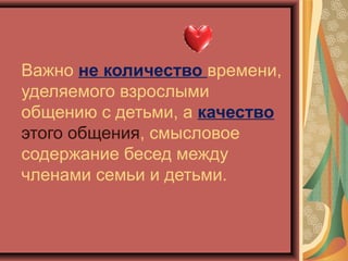 Важно не количество времени,
уделяемого взрослыми
общению с детьми, а качество
этого общения, смысловое
содержание бесед между
членами семьи и детьми.
 
