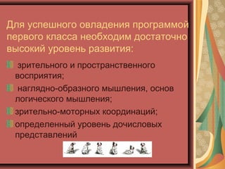 Для успешного овладения программой
первого класса необходим достаточно
высокий уровень развития:
  зрительного и пространственного
 восприятия;
  наглядно-образного мышления, основ
 логического мышления;
 зрительно-моторных координаций;
 определенный уровень дочисловых
 представлений
 