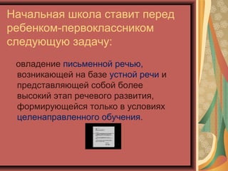 Начальная школа ставит перед
ребенком-первоклассником
следующую задачу:
 овладение письменной речью,
 возникающей на базе устной речи и
 представляющей собой более
 высокий этап речевого развития,
 формирующейся только в условиях
 целенаправленного обучения.
 