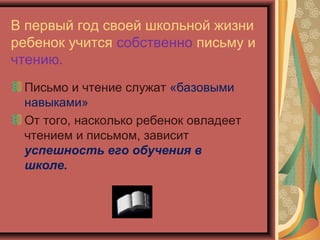 В первый год своей школьной жизни
ребенок учится собственно письму и
чтению.
 Письмо и чтение служат «базовыми
 навыками»
 От того, насколько ребенок овладеет
 чтением и письмом, зависит
 успешность его обучения в
 школе.
 