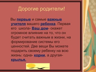 Дорогие родители!
Вы первые и самые важные
учителя вашего ребенка. Первая
его школа- Ваш дом- окажет
огромное влияние на то, что он
будет считать важным в жизни, на
формирование системы его
ценностей. Две вещи Вы можете
подарить своему ребенку на всю
жизнь: одна- корни, а другая-
крылья.
 