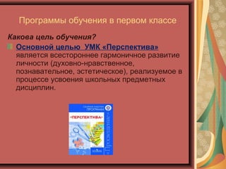 Программы обучения в первом классе
Какова цель обучения?
  Основной целью УМК «Перспектива»
  является всестороннее гармоничное развитие
  личности (духовно-нравственное,
  познавательное, эстетическое), реализуемое в
  процессе усвоения школьных предметных
  дисциплин.
 