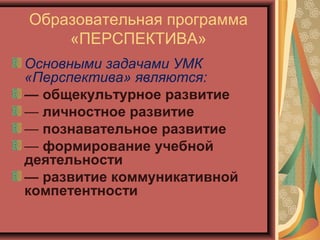 Образовательная программа
    «ПЕРСПЕКТИВА»
Основными задачами УМК
«Перспектива» являются:
— общекультурное развитие
— личностное развитие
— познавательное развитие
— формирование учебной
деятельности
— развитие коммуникативной
компетентности
 