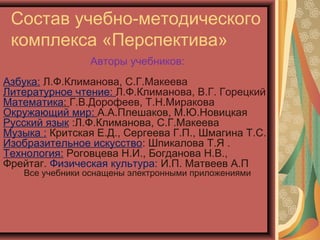 Состав учебно-методического
 комплекса «Перспектива»
                 Авторы учебников:
Азбука: Л.Ф.Климанова, С.Г.Макеева
Литературное чтение: Л.Ф.Климанова, В.Г. Горецкий
Математика: Г.В.Дорофеев, Т.Н.Миракова
Окружающий мир: А.А.Плешаков, М.Ю.Новицкая
Русский язык :Л.Ф.Климанова, С.Г.Макеева
Музыка : Критская Е.Д., Сергеева Г.П., Шмагина Т.С.
Изобразительное искусство: Шпикалова Т.Я .
Технология: Роговцева Н.И., Богданова Н.В.,
Фрейтаг. Физическая культура: И.П. Матвеев А.П
    Все учебники оснащены электронными приложениями
 