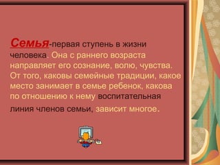 Семья-первая ступень в жизни
человека. Она с раннего возраста
направляет его сознание, волю, чувства.
От того, каковы семейные традиции, какое
место занимает в семье ребенок, какова
по отношению к нему воспитательная
линия членов семьи, зависит многое.
 