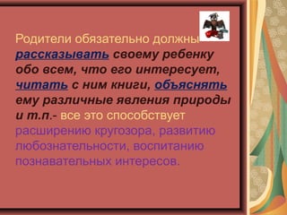 Родители обязательно должны
рассказывать своему ребенку
обо всем, что его интересует,
читать с ним книги, объяснять
ему различные явления природы
и т.п.- все это способствует
расширению кругозора, развитию
любознательности, воспитанию
познавательных интересов.
 