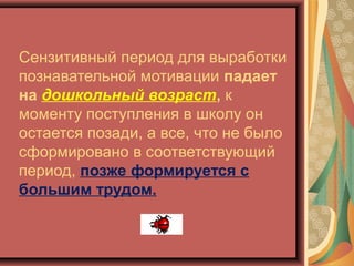 Сензитивный период для выработки
познавательной мотивации падает
на дошкольный возраст, к
моменту поступления в школу он
остается позади, а все, что не было
сформировано в соответствующий
период, позже формируется с
большим трудом.
 