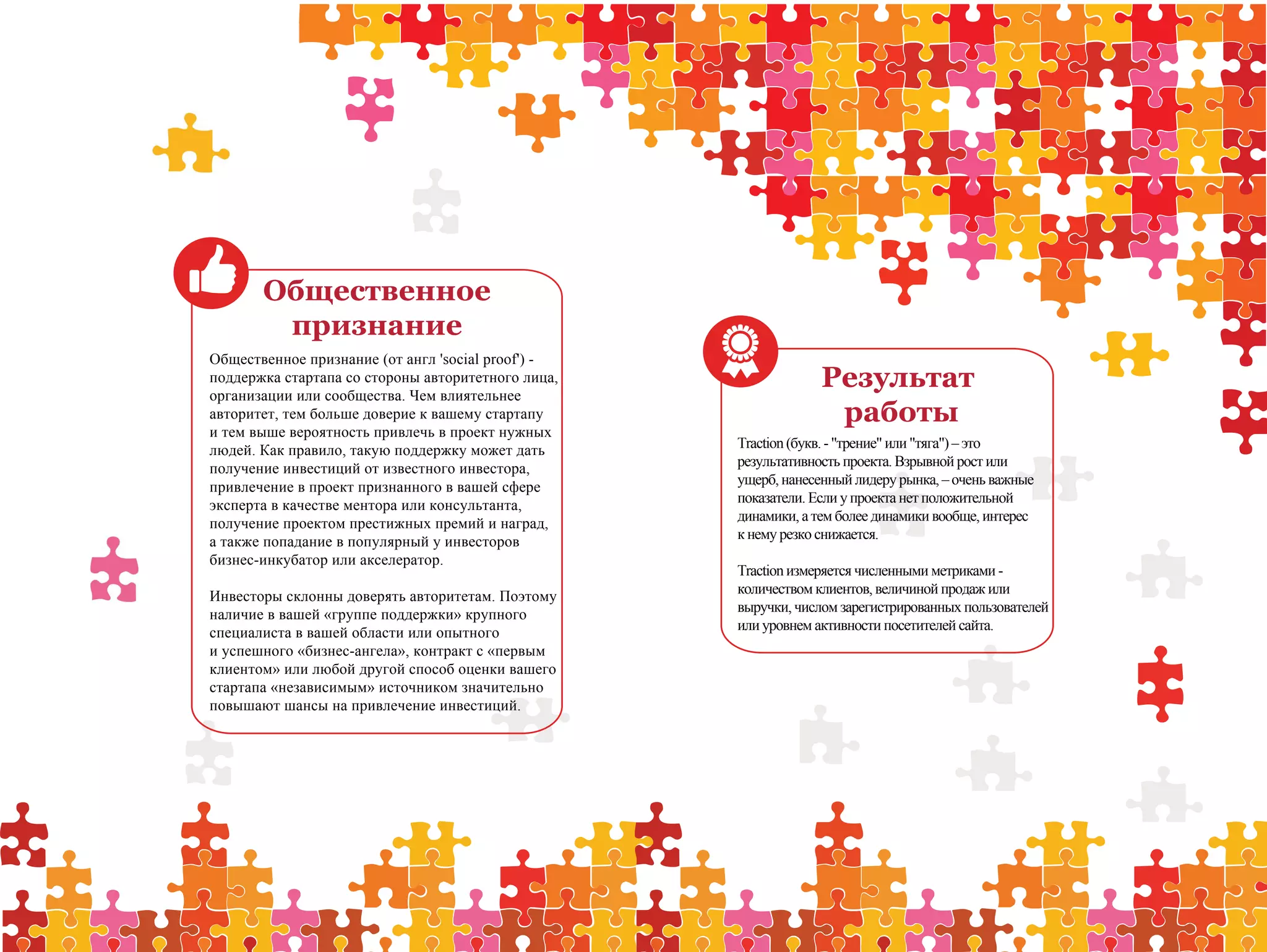 Общественное
        признание
Общественное признание (от англ 'social proof') -
поддержка стартапа со стороны авторитетного лица,
организации или сообщества. Чем влиятельнее
                                                                 Результат
авторитет, тем больше доверие к вашему стартапу                   работы
и тем выше вероятность привлечь в проект нужных
людей. Как правило, такую поддержку может дать      Traction (букв. - "трение" или "тяга") – это
получение инвестиций от известного инвестора,       результативность проекта. Взрывной рост или
привлечение в проект признанного в вашей сфере      ущерб, нанесенный лидеру рынка, – очень важные
эксперта в качестве ментора или консультанта,       показатели. Если у проекта нет положительной
получение проектом престижных премий и наград,      динамики, а тем более динамики вообще, интерес
а также попадание в популярный у инвесторов         к нему резко снижается.
бизнес-инкубатор или акселератор.
                                                    Traction измеряется численными метриками -
Инвесторы склонны доверять авторитетам. Поэтому     количеством клиентов, величиной продаж или
наличие в вашей «группе поддержки» крупного         выручки, числом зарегистрированных пользователей
специалиста в вашей области или опытного            или уровнем активности посетителей сайта.
и успешного «бизнес-ангела», контракт с «первым
клиентом» или любой другой способ оценки вашего
стартапа «независимым» источником значительно
повышают шансы на привлечение инвестиций.
 