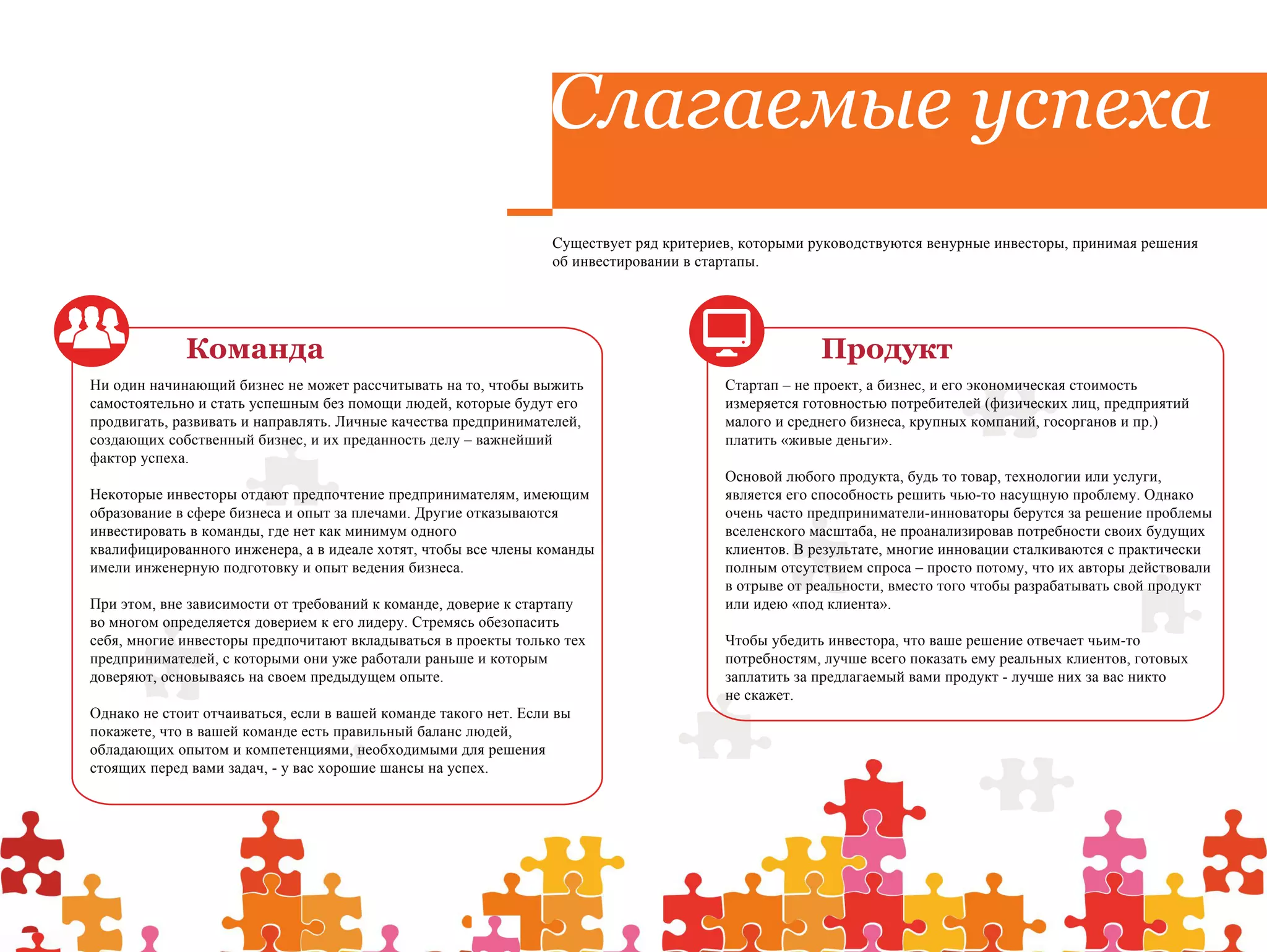 Слагаемые успеха
                                                                  Существует ряд критериев, которыми руководствуются венурные инвесторы, принимая решения
                                                                  об инвестировании в стартапы.




             Команда                                                                                  Продукт
Ни один начинающий бизнес не может рассчитывать на то, чтобы выжить                      Стартап – не проект, а бизнес, и его экономическая стоимость
самостоятельно и стать успешным без помощи людей, которые будут его                      измеряется готовностью потребителей (физических лиц, предприятий
продвигать, развивать и направлять. Личные качества предпринимателей,                    малого и среднего бизнеса, крупных компаний, госорганов и пр.)
создающих собственный бизнес, и их преданность делу – важнейший                          платить «живые деньги».
фактор успеха.
                                                                                         Основой любого продукта, будь то товар, технологии или услуги,
Некоторые инвесторы отдают предпочтение предпринимателям, имеющим                        является его способность решить чью-то насущную проблему. Однако
образование в сфере бизнеса и опыт за плечами. Другие отказываются                       очень часто предприниматели-инноваторы берутся за решение проблемы
инвестировать в команды, где нет как минимум одного                                      вселенского масштаба, не проанализировав потребности своих будущих
квалифицированного инженера, а в идеале хотят, чтобы все члены команды                   клиентов. В результате, многие инновации сталкиваются с практически
имели инженерную подготовку и опыт ведения бизнеса.                                      полным отсутствием спроса – просто потому, что их авторы действовали
                                                                                         в отрыве от реальности, вместо того чтобы разрабатывать свой продукт
При этом, вне зависимости от требований к команде, доверие к стартапу                    или идею «под клиента».
во многом определяется доверием к его лидеру. Стремясь обезопасить
себя, многие инвесторы предпочитают вкладываться в проекты только тех                    Чтобы убедить инвестора, что ваше решение отвечает чьим-то
предпринимателей, с которыми они уже работали раньше и которым                           потребностям, лучше всего показать ему реальных клиентов, готовых
доверяют, основываясь на своем предыдущем опыте.                                         заплатить за предлагаемый вами продукт - лучше них за вас никто
                                                                                         не скажет.
Однако не стоит отчаиваться, если в вашей команде такого нет. Если вы
покажете, что в вашей команде есть правильный баланс людей,
обладающих опытом и компетенциями, необходимыми для решения
стоящих перед вами задач, - у вас хорошие шансы на успех.
 