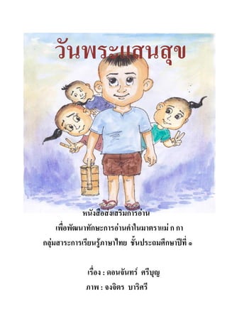 วันพระแสนสุข



              หนังสือส่งเสริมการอ่าน
     เพื่อพัฒนาทักษะการอ่านคาในมาตราแม่ ก กา
กลุ่มสาระการเรียนรู้ภาษาไทย ชั้นประถมศึกษาปีที่ ๑

              เรื่อง : ดอนจันทร์ ศรีบุญ
              ภาพ : จงจิตร บาริศรี
 
