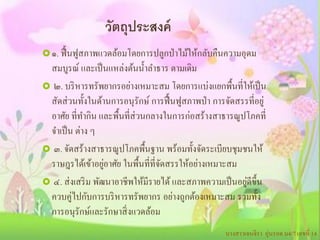 วัตถุประสงค์
 ๑. ฟื้ นฟูสภาพแวดล้อมโดยการปลูกป่ าไม้ให้กลับคืนความอุดม
 สมบูรณ์ และเป็ นแหล่งต้นน้ าลาธาร ตามเดิม
 ๒. บริ หารทรัพยากรอย่างเหมาะสม โดยการแบ่งแยกพื้นที่ให้เป็ น
 สัดส่ วนทั้งในด้านการอนุรักษ์ การฟื้ นฟูสภาพป่ า การจัดสรรที่อยู่
 อาศัย ที่ทากิน และพื้นที่ส่วนกลางในการก่อสร้างสาธารณูปโภคที่
 จาเป็ น ต่าง ๆ
 ๓. จัดสร้างสาธารณูปโภคพื้นฐาน พร้อมทั้งจัดระเบียบชุมชนให้
                   ่
 ราษฎรได้เข้าอยูอาศัย ในพื้นที่ที่จดสรรให้อย่างเหมาะสม
                                   ั
                                                           ่
 ๔. ส่ งเสริ ม พัฒนาอาชีพให้มีรายได้ และสภาพความเป็ นอยูดีข้ ึน
 ควบคู่ไปกับการบริ หารทรัพยากร อย่างถูกต้องเหมาะสม รวมทั้ง
 การอนุรักษ์และรักษาสิ่ งแวดล้อม
                                                      นางสาวเจนจิรา อุ่นรอด ม4/7 เลขที่ 14
 