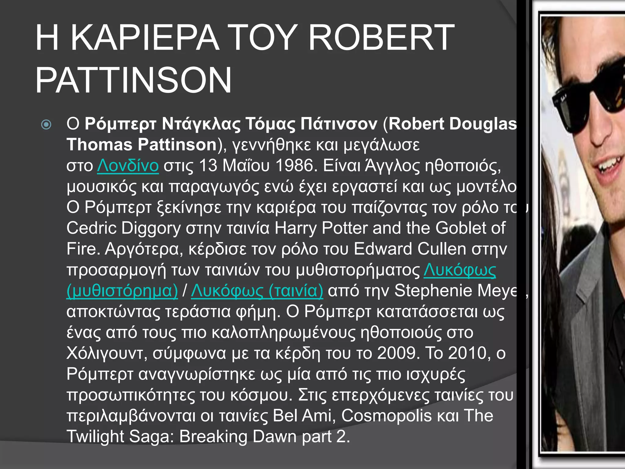 Η ΚΑΡΘΕΡΑ ΣΟΤ ROBERT
PATTINSON
   Ο Ρόμπερτ Ντάγκλας Τόμας Πάτινσον (Robert Douglas
    Thomas Pattinson), γελλήζεθε θαη κεγάισζε
    ζην Λνλδίλν ζηηο 13 Μαΐνπ 1986. Eίλαη Άγγινο εζνπνηόο,
    κνπζηθόο θαη παξαγσγόο ελώ έρεη εξγαζηεί θαη σο κνληέιν.
    Ο Ρόκπεξη μεθίλεζε ηελ θαξηέξα ηνπ παίδνληαο ηνλ ξόιν ηνπ
    Cedric Diggory ζηελ ηαηλία Harry Potter and the Goblet of
    Fire. Αξγόηεξα, θέξδηζε ηνλ ξόιν ηνπ Edward Cullen ζηελ
    πξνζαξκνγή ησλ ηαηληώλ ηνπ κπζηζηνξήκαηνο Λπθόθσο
    (κπζηζηόξεκα) / Λπθόθσο (ηαηλία) από ηελ Stephenie Meyer,
    απνθηώληαο ηεξάζηηα θήκε. Ο Ρόκπεξη θαηαηάζζεηαη σο
    έλαο από ηνπο πην θαινπιεξσκέλνπο εζνπνηνύο ζην
    Υόιηγνπλη, ζύκθσλα κε ηα θέξδε ηνπ ην 2009. Σν 2010, ν
    Ρόκπεξη αλαγλσξίζηεθε σο κία από ηηο πην ηζρπξέο
    πξνζσπηθόηεηεο ηνπ θόζκνπ. ΢ηηο επεξρόκελεο ηαηλίεο ηνπ
    πεξηιακβάλνληαη νη ηαηλίεο Bel Ami, Cosmopolis θαη The
    Twilight Saga: Breaking Dawn part 2.
 