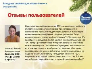 Отзывы пользователей
                  Наша компания образовалась в 2011г. и выполняет работы в
                  области инженерно-технического проектирования и
                  инженерного консалтинга для промышленных и жилищно-
                  коммунальных предприятий. Первым решением было
                  использование стандартной программы "1C:Бухгалтерия 8" с
                  приобретением диска. На тот момент я не предполагала, что
                  "1С" теперь работает через Интернет! Услышав, что сейчас
                  можно не покупать "коробочные" продукты, а использовать
Маркова Татьяна   их в режиме сервиса, я выбрала этот вариант. Мне очень
Александровна     понравилось, что можно работать с любого компьютера, не
Директор ООО      надо обновлять программу –это делает компания "1С".
«Альфа Центр»     По результатам нашей работы хочется сказать: "Не бойтесь
(г.Иркутск)       вести бухучет через Интернет – это действительно удобно!"
 