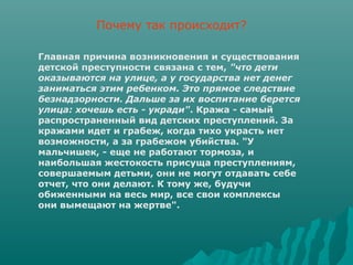 Почему так происходит?

Главная причина возникновения и существования
детской преступности связана с тем, "что дети
оказываются на улице, а у государства нет денег
заниматься этим ребенком. Это прямое следствие
безнадзорности. Дальше за их воспитание берется
улица: хочешь есть - укради". Кража - самый
распространенный вид детских преступлений. За
кражами идет и грабеж, когда тихо украсть нет
возможности, а за грабежом убийства. "У
мальчишек, - еще не работают тормоза, и
наибольшая жестокость присуща преступлениям,
совершаемым детьми, они не могут отдавать себе
отчет, что они делают. К тому же, будучи
обиженными на весь мир, все свои комплексы
они вымещают на жертве".
 