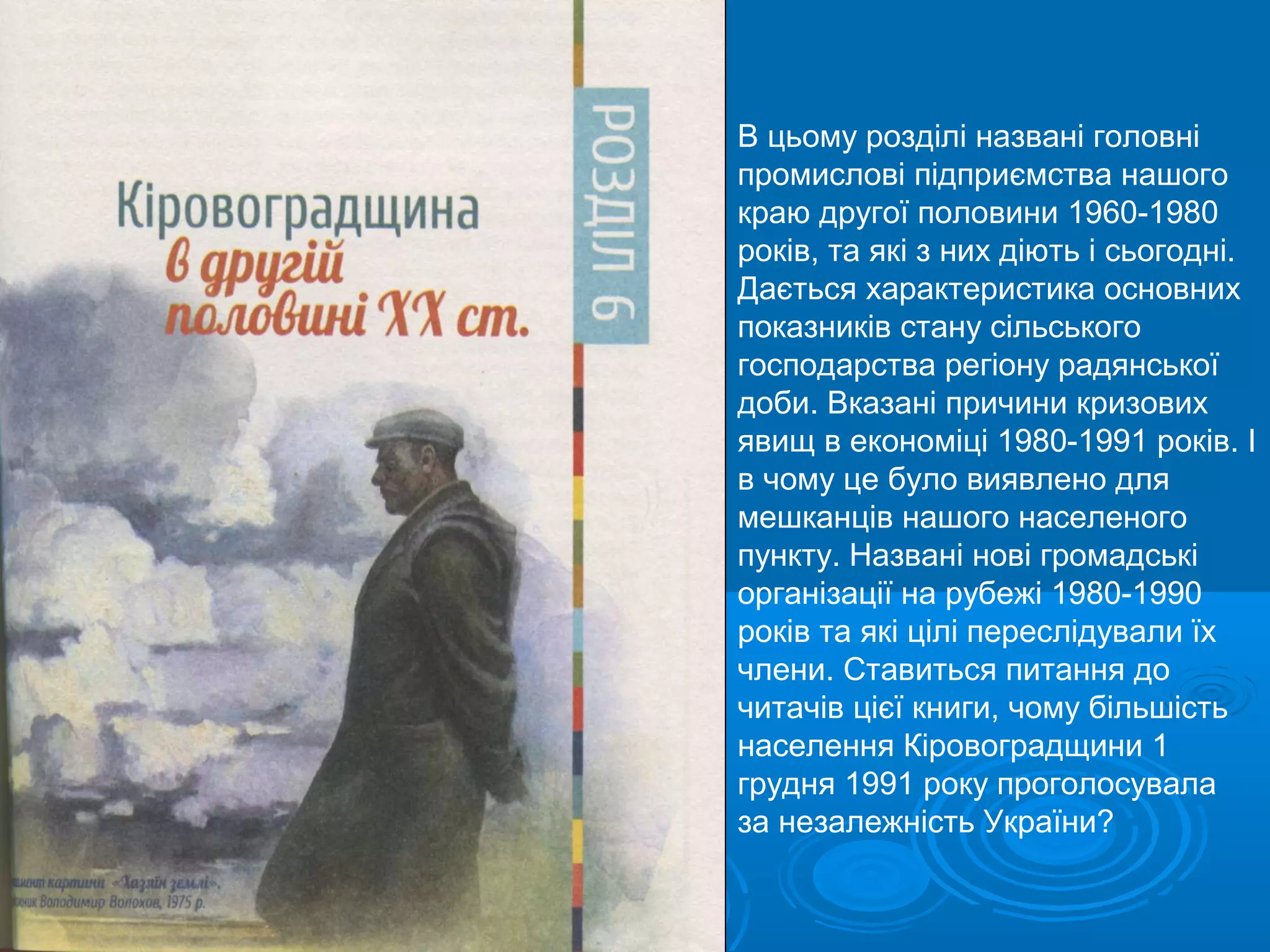 В цьому розділі названі головні
промислові підприємства нашого
краю другої половини 1960-1980
років, та які з них діють і сьогодні.
Дається характеристика основних
показників стану сільського
господарства регіону радянської
доби. Вказані причини кризових
явищ в економіці 1980-1991 років. І
в чому це було виявлено для
мешканців нашого населеного
пункту. Названі нові громадські
організації на рубежі 1980-1990
років та які цілі переслідували їх
члени. Ставиться питання до
читачів цієї книги, чому більшість
населення Кіровоградщини 1
грудня 1991 року проголосувала
за незалежність України?
 