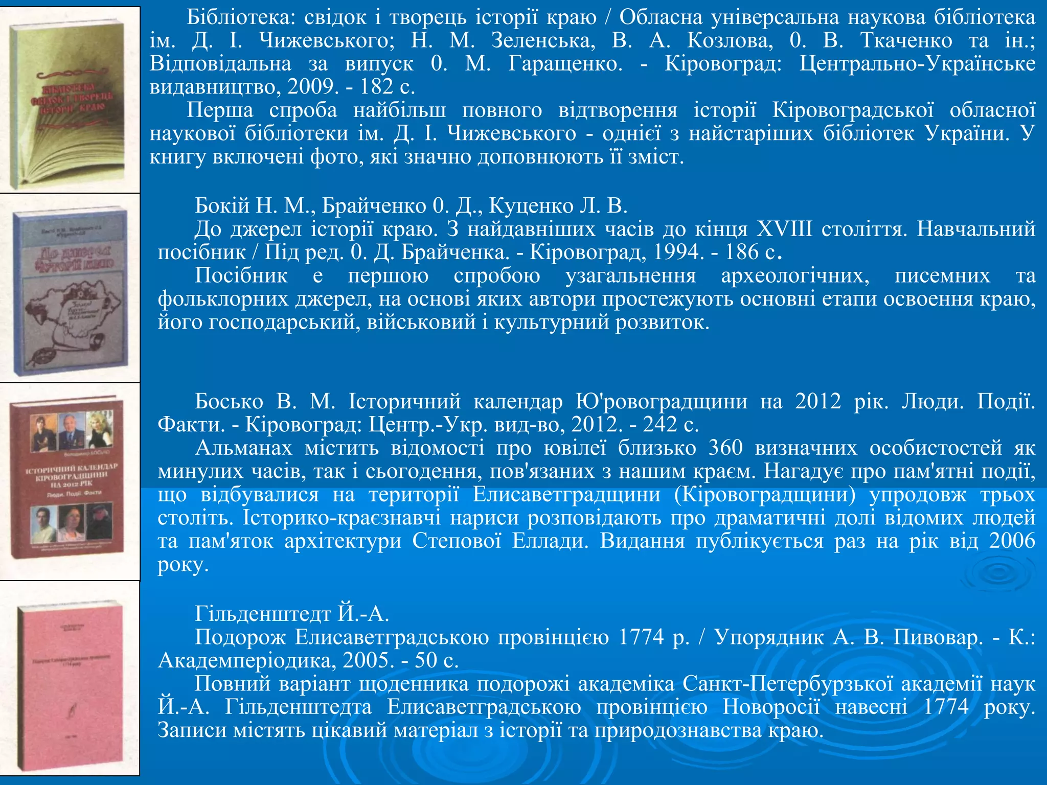 Бібліотека: свідок і творець історії краю / Обласна універсальна наукова бібліотека
ім. Д. І. Чижевського; Н. М. Зеленська, В. А. Козлова, 0. В. Ткаченко та ін.;
Відповідальна за випуск 0. М. Гаращенко. - Кіровоград: Центрально-Українське
видавництво, 2009. - 182 с.
    Перша спроба найбільш повного відтворення історії Кіровоградської обласної
наукової бібліотеки ім. Д. І. Чижевського - однієї з найстаріших бібліотек України. У
книгу включені фото, які значно доповнюють її зміст.

   Бокій Н. М., Брайченко 0. Д., Куценко Л. В.
   До джерел історії краю. З найдавніших часів до кінця XVIII століття. Навчальний
посібник / Під ред. 0. Д. Брайченка. - Кіровоград, 1994. - 186 с.
   Посібник е першою спробою узагальнення археологічних, писемних та
фольклорних джерел, на основі яких автори простежують основні етапи освоення краю,
його господарський, військовий і культурний розвиток.


    Босько В. М. Історичний календар Ю'ровоградщини на 2012 рік. Люди. Події.
Факти. - Кіровоград: Центр.-Укр. вид-во, 2012. - 242 с.
    Альманах містить відомості про ювілеї близько 360 визначних особистостей як
минулих часів, так і сьогодення, пов'язаних з нашим краєм. Нагадує про пам'ятні події,
що відбувалися на території Елисаветградщини (Кіровоградщини) упродовж трьох
століть. Історико-краєзнавчі нариси розповідають про драматичні долі відомих людей
та пам'яток архітектури Степової Еллади. Видання публікується раз на рік від 2006
року.

   Гільденштедт Й.-А.
   Подорож Елисаветградською провінцією 1774 р. / Упорядник А. В. Пивовар. - К.:
Академперіодика, 2005. - 50 с.
   Повний варіант щоденника подорожі академіка Санкт-Петербурзької академії наук
Й.-А. Гільденштедта Елисаветградською провінцією Новоросії навесні 1774 року.
Записи містять цікавий матеріал з історії та природознавства краю.
 