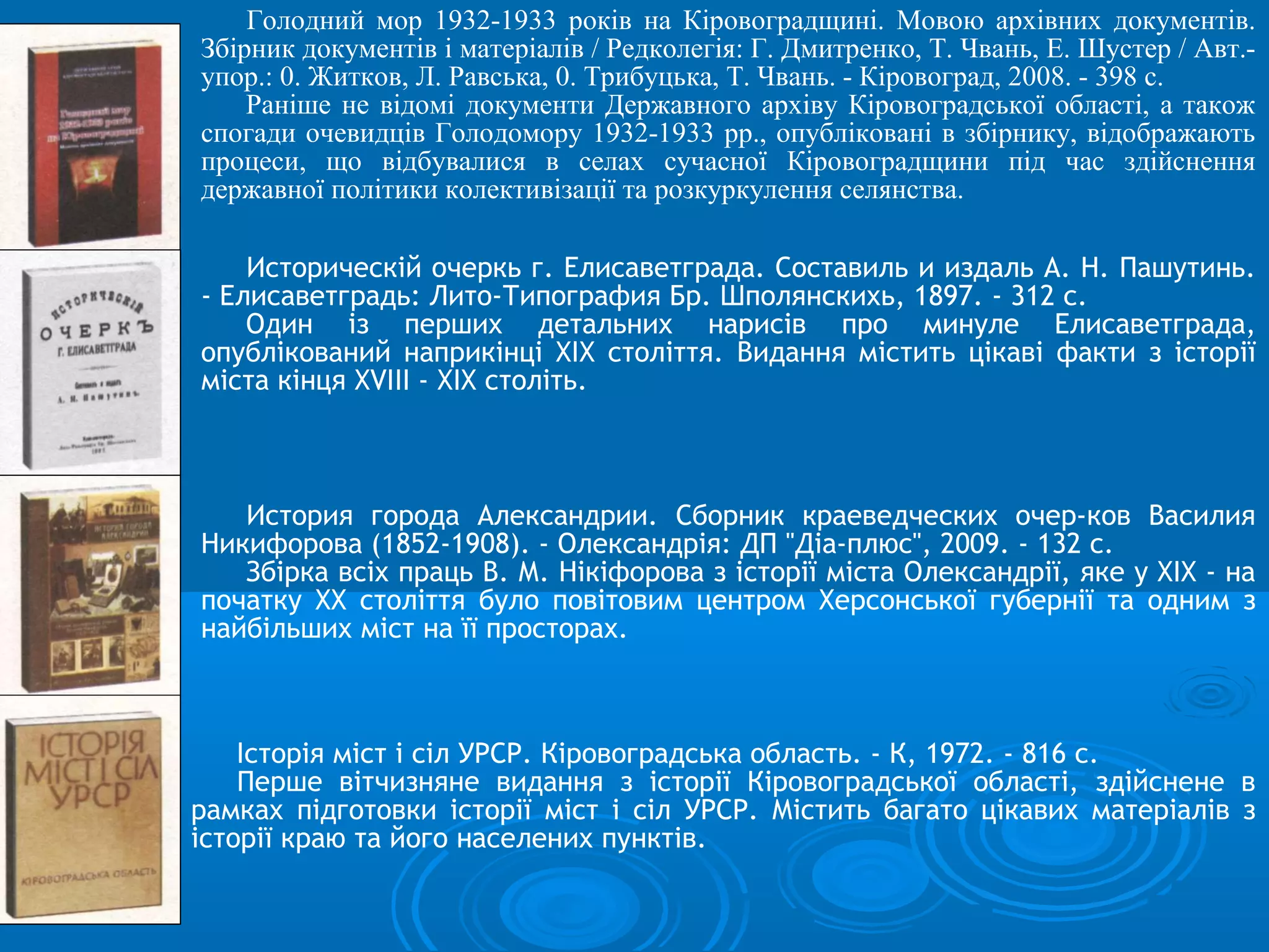 Голодний мор 1932-1933 років на Кіровоградщині. Мовою архівних документів.
Збірник документів і матеріалів / Редколегія: Г. Дмитренко, T. Чвань, Е. Шустер / Авт.-
упор.: 0. Житков, Л. Равська, 0. Трибуцька, T. Чвань. - Кіровоград, 2008. - 398 с.
    Раніше не відомі документи Державного архіву Кіровоградської області, а також
спогади очевидців Голодомору 1932-1933 pp., опубліковані в збірнику, відображають
процеси, що відбувалися в селах сучасної Кіровоградщини під час здійснення
державної політики колективізації та розкуркулення селянства.

    Историческій очеркь г. Елисаветграда. Составиль и издаль А. Н. Пашутинь.
- Елисаветградь: Лито-Типография Бр. Шполянскихь, 1897. - 312 с.
    Один із перших детальних нарисів про минуле Елисаветграда,
опублікований наприкінці XIX століття. Видання містить цікаві факти з історії
міста кінця XVIII - XIX століть.



   История города Александрии. Сборник краеведческих очер-ков Василия
Никифорова (1852-1908). - Олександрія: ДП "Діа-плюс", 2009. - 132 с.
   Збірка всіх праць В. М. Нікіфорова з історії міста Олександрії, яке у XIX - на
початку XX століття було повітовим центром Херсонської губернії та одним з
найбільших міст на її просторах.



    Історія міст і сіл УРСР. Кіровоградська область. - К, 1972. - 816 с.
    Перше вітчизняне видання з історії Кіровоградської області, здійснене в
рамках підготовки історії міст і сіл УРСР. Містить багато цікавих матеріалів з
історії краю та його населених пунктів.
 