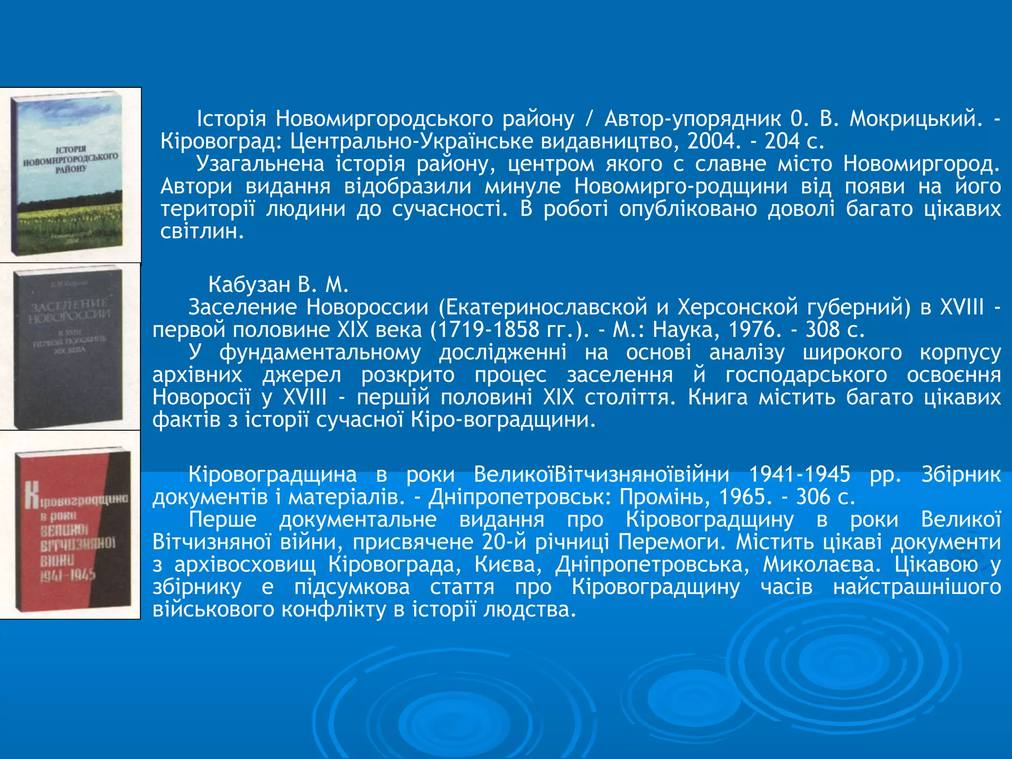 Історія Новомиргородського району / Автор-упорядник 0. В. Мокрицький. -
Кіровоград: Центрально-Українське видавництво, 2004. - 204 с.
    Узагальнена історія району, центром якого с славне місто Новомиргород.
Автори видання відобразили минуле Новомирго-родщини від появи на його
території людини до сучасності. В роботі опубліковано доволі багато цікавих
світлин.

     Кабузан В. М.
   Заселение Новороссии (Екатеринославской и Херсонской губерний) в XVIII -
первой половине XIX века (1719-1858 гг.). - М.: Наука, 1976. - 308 с.
   У фундаментальному дослідженні на основі аналізу широкого корпусу
архівних джерел розкрито процес заселення й господарського освоєння
Новоросії у XVIII - першій половині XIX століття. Книга містить багато цікавих
фактів з історії сучасної Кіро-воградщини.

    Кіровоградщина в роки ВеликоїВітчизняноївійни 1941-1945 pp. Збірник
документів і матеріалів. - Дніпропетровськ: Промінь, 1965. - 306 с.
    Перше документальне видання про Кіровоградщину в роки Великої
Вітчизняної війни, присвячене 20-й річниці Перемоги. Містить цікаві документи
з архівосховищ Кіровограда, Києва, Дніпропетровська, Миколаєва. Цікавою у
збірнику е підсумкова стаття про Кіровоградщину часів найстрашнішого
військового конфлікту в історії людства.
 