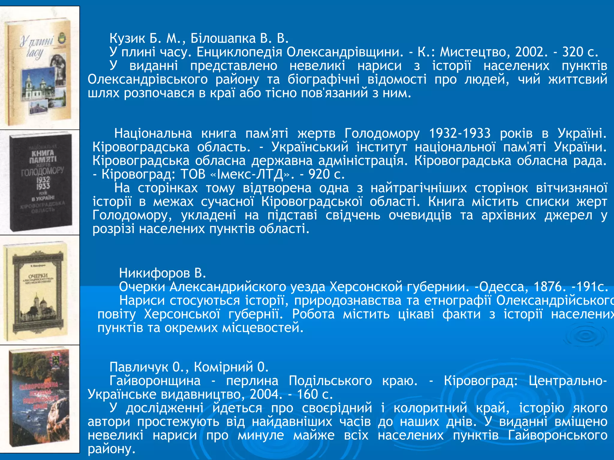 Кузик Б. М., Білошапка В. В.
   У плині часу. Енциклопедія Олександрівщини. - К.: Мистецтво, 2002. - 320 с.
   У виданні представлено невеликі нариси з історії населених пунктів
Олександрівського району та біографічні відомості про людей, чий життсвий
шлях розпочався в краї або тісно пов'язаний з ним.

    Національна книга пам'яті жертв Голодомору 1932-1933 років в Україні.
Кіровоградська область. - Український інститут національної пам'яті України.
Кіровоградська обласна державна адміністрація. Кіровоградська обласна рада.
- Кіровоград: ТОВ «Імекс-ЛТД». - 920 с.
    На сторінках тому відтворена одна з найтрагічніших сторінок вітчизняної
історії в межах сучасної Кіровоградської області. Книга містить списки жерт
Голодомору, укладені на підставі свідчень очевидців та архівних джерел у
розрізі населених пунктів області.


    Никифоров В.
    Очерки Александрийского уезда Херсонской губернии. -Одесса, 1876. -191с.
    Нариси стосуються історії, природознавства та етнографії Олександрійського
 повіту Херсонської губернії. Робота містить цікаві факти з історії населених
 пунктів та окремих місцевостей.

   Павличук 0., Комірний 0.
   Гайворонщина - перлина Подільського      краю. - Кіровоград: Центрально-
Українське видавництво, 2004. - 160 с.
   У дослідженні йдеться про своєрідний    і колоритний край, історію якого
автори простежують від найдавніших часів   до наших днів. У виданні вміщено
невеликі нариси про минуле майже всіх      населених пунктів Гайворонського
району.
 