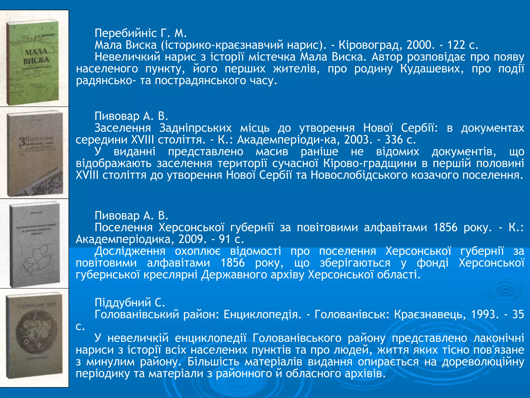 Перебийніс Г. М.
   Мала Виска (історико-краєзнавчий нарис). - Кіровоград, 2000. - 122 с.
   Невеличкий нарис з історії містечка Мала Виска. Автор розповідає про появу
населеного пункту, його перших жителів, про родину Кудашевих, про події
радянсько- та пострадянського часу.


    Пивовар А. В.
    Заселення Задніпрських місць до утворення Нової Сербії: в документах
середини XVIII століття. - К.: Академперіоди-ка, 2003. - 336 с.
    У виданні представлено масив раніше не відомих документів, що
відображають заселення території сучасної Кірово-градщини в першій половині
XVIII століття до утворення Нової Сербії та Новослобідського козачого поселення.


   Пивовар А. В.
   Поселення Херсонської губернії за повітовими алфавітами 1856 року. - К.:
Академперіодика, 2009. - 91 с.
   Дослідження охоплює відомості про поселення Херсонської губернії за
повітовими алфавітами 1856 року, що зберігаються у фонді Херсонської
губернської креслярні Державного архіву Херсонської області.

     Піддубний С.
     Голованівський район: Енциклопедія. - Голованівськ: Краєзнавець, 1993. - 35
с.
   У невеличкій енциклопедії Голованівського району представлено лаконічні
нариси з історії всіх населених пунктів та про людей, життя яких тісно пов'язане
з минулим району. Більшість матеріалів видання опирається на дореволюційну
періодику та матеріали з районного й обласного архівів.
 