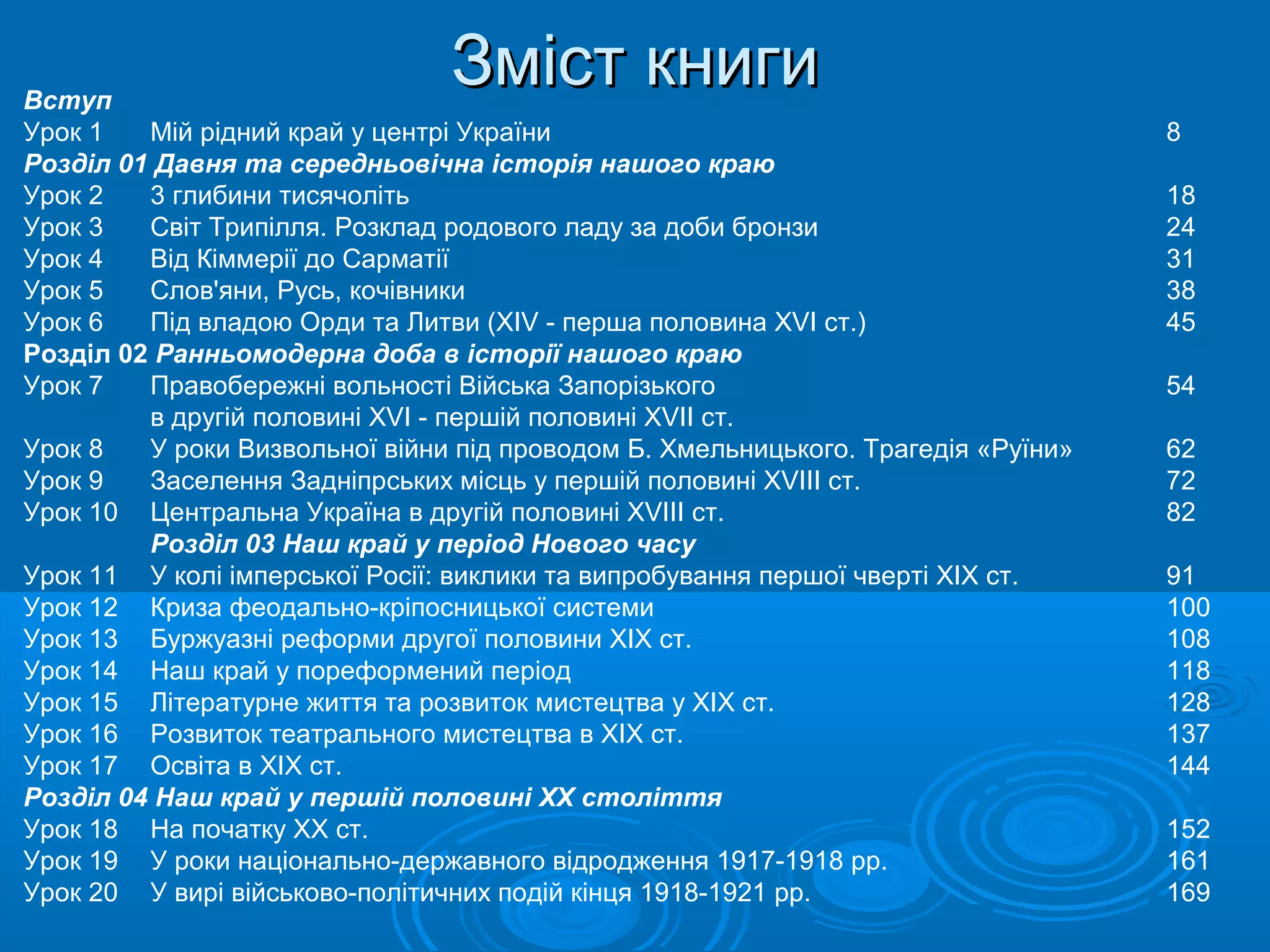 Вступ
                                Зміст книги
Урок 1   Мій рідний край у центрі України                                          8
Розділ 01 Давня та середньовічна історія нашого краю
Урок 2   3 глибини тисячоліть                                                      18
Урок 3   Світ Трипілля. Розклад родового ладу за доби бронзи                       24
Урок 4   Від Кіммерії до Сарматії                                                  31
Урок 5   Слов'яни, Русь, кочівники                                                 38
Урок 6   Під владою Орди та Литви (XIV - перша половина XVI ст.)                   45
Розділ 02 Ранньомодерна доба в історії нашого краю
Урок 7   Правобережні вольності Війська Запорізького                               54
         в другій половині XVI - першій половині XVII ст.
Урок 8   У роки Визвольної війни під проводом Б. Хмельницького. Трагедія «Руїни»   62
Урок 9   Заселення Задніпрських місць у першій половині XVIII ст.                  72
Урок 10 Центральна Україна в другій половині XVIII ст.                             82
         Розділ 03 Наш край у період Нового часу
Урок 11 У колі імперської Росії: виклики та випробування першої чверті XIX ст.     91
Урок 12 Криза феодально-кріпосницької системи                                      100
Урок 13 Буржуазні реформи другої половини XIX ст.                                  108
Урок 14 Наш край у пореформений період                                             118
Урок 15 Літературне життя та розвиток мистецтва у XIX ст.                          128
Урок 16 Розвиток театрального мистецтва в XIX ст.                                  137
Урок 17 Освіта в XIX ст.                                                           144
Розділ 04 Наш край у першій половині ХХ століття
Урок 18 На початку XX ст.                                                          152
Урок 19 У роки національно-державного відродження 1917-1918 pp.                    161
Урок 20 У вирі військово-політичних подій кінця 1918-1921 pp.                      169
 