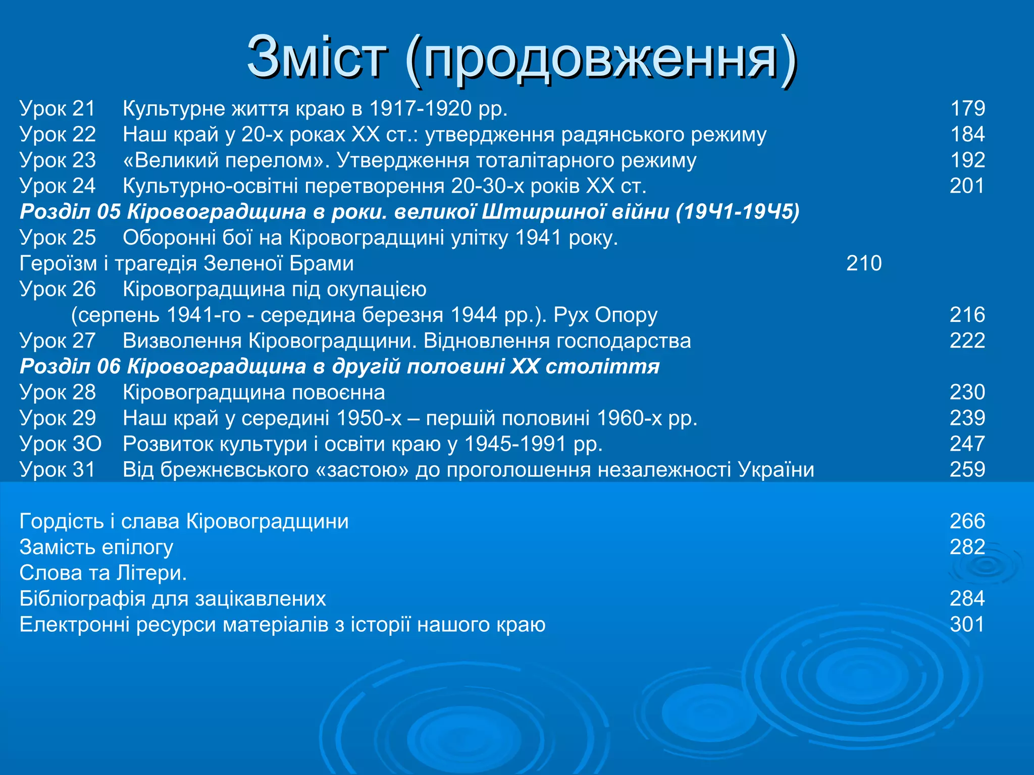 Зміст (продовження)
Урок 21 Культурне життя краю в 1917-1920 pp.                                    179
Урок 22 Наш край у 20-х роках XX ст.: утвердження радянського режиму            184
Урок 23 «Великий перелом». Утвердження тоталітарного режиму                     192
Урок 24 Культурно-освітні перетворення 20-30-х років XX ст.                     201
Розділ 05 Кіровоградщина в роки. великої Штшршної війни (19Ч1-19Ч5)
Урок 25 Оборонні бої на Кіровоградщині улітку 1941 року.
Героїзм і трагедія Зеленої Брами                                          210
Урок 26 Кіровоградщина під окупацією
     (серпень 1941-го - середина березня 1944 pp.). Рух Опору                   216
Урок 27 Визволення Кіровоградщини. Відновлення господарства                     222
Розділ 06 Кіровоградщина в другій половині ХХ століття
Урок 28 Кіровоградщина повоєнна                                                 230
Урок 29 Наш край у середині 1950-х – першій половині 1960-х pp.                 239
Урок ЗО Розвиток культури і освіти краю у 1945-1991 pp.                         247
Урок 31 Від брежнєвського «застою» до проголошення незалежності України         259

Гордість і слава Кіровоградщини                                                 266
Замість епілогу                                                                 282
Слова та Літери.
Бібліографія для зацікавлених                                                   284
Електронні ресурси матеріалів з історії нашого краю                             301
 