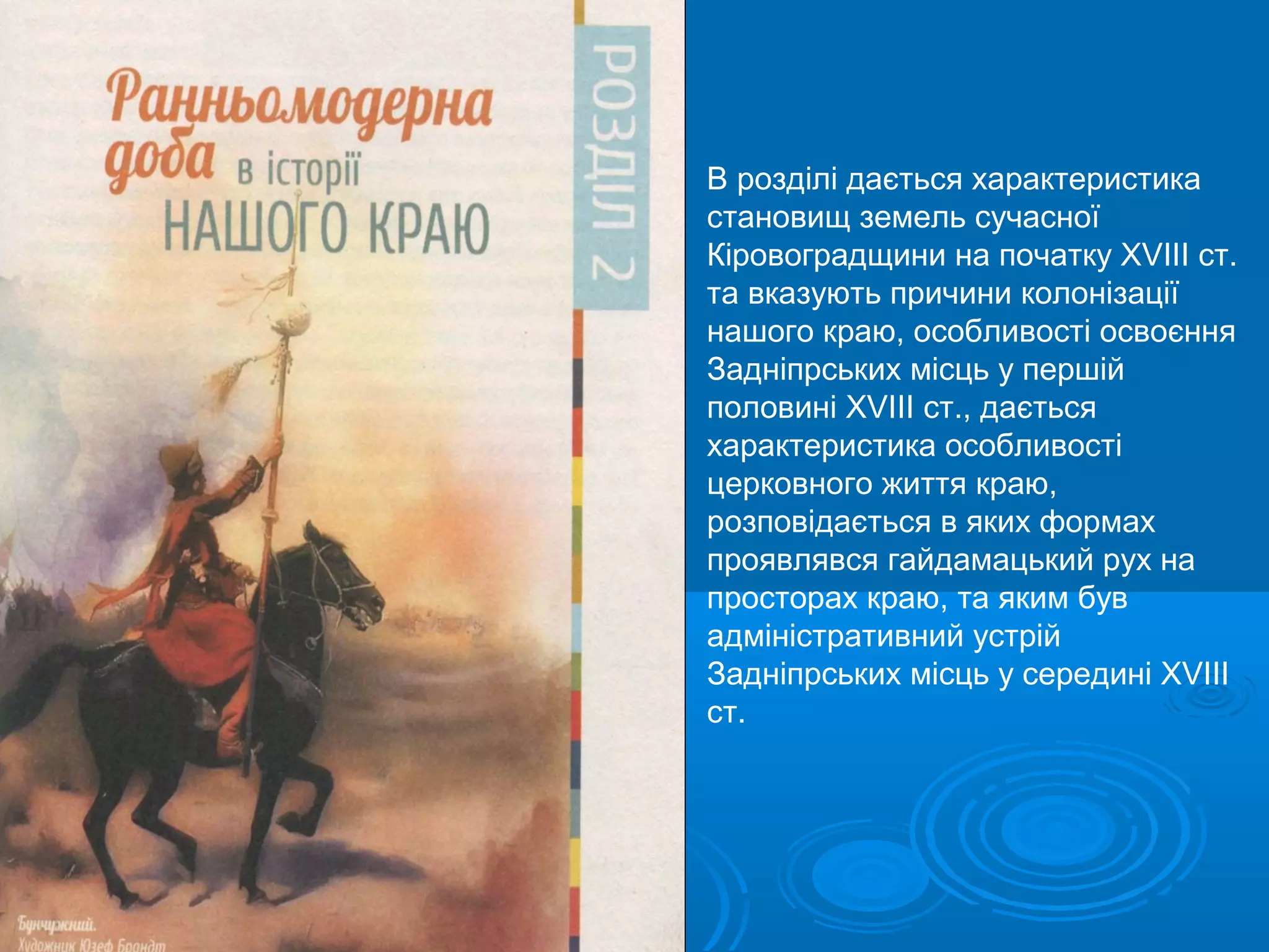 В розділі дається характеристика
становищ земель сучасної
Кіровоградщини на початку ХVIII ст.
та вказують причини колонізації
нашого краю, особливості освоєння
Задніпрських місць у першій
половині ХVIII ст., дається
характеристика особливості
церковного життя краю,
розповідається в яких формах
проявлявся гайдамацький рух на
просторах краю, та яким був
адміністративний устрій
Задніпрських місць у середині ХVIII
ст.
 