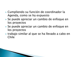    Cumpliendo su función de coordinador la
    Agenda, como se ha expuesto
   Se puede apreciar un cambio de enfoque en
    los proyectos
   Se puede apreciar un cambio de enfoque en
    los proyectos
   trabajo similar al que se ha llevado a cabo en
    Chile
 