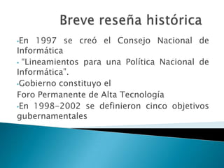 •En   1997 se creó el Consejo Nacional de
Informática
• “Lineamientos para una Política Nacional de
Informática”.
•Gobierno constituyo el
Foro Permanente de Alta Tecnología
•En 1998-2002 se definieron cinco objetivos
gubernamentales
 