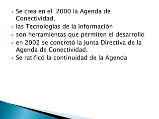   Se crea en el 2000 la Agenda de
    Conectividad.
   las Tecnologías de la Información
   son herramientas que permiten el desarrollo
   en 2002 se concretó la Junta Directiva de la
    Agenda de Conectividad.
   Se ratificó la continuidad de la Agenda
 