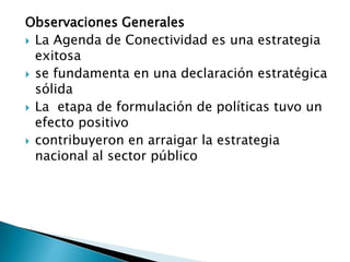 Observaciones Generales
 La Agenda de Conectividad es una estrategia
  exitosa
 se fundamenta en una declaración estratégica
  sólida
 La etapa de formulación de políticas tuvo un
  efecto positivo
 contribuyeron en arraigar la estrategia
  nacional al sector público
 