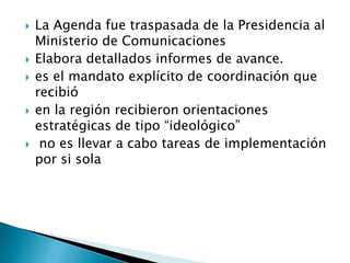    La Agenda fue traspasada de la Presidencia al
    Ministerio de Comunicaciones
   Elabora detallados informes de avance.
   es el mandato explícito de coordinación que
    recibió
   en la región recibieron orientaciones
    estratégicas de tipo “ideológico”
    no es llevar a cabo tareas de implementación
    por si sola
 