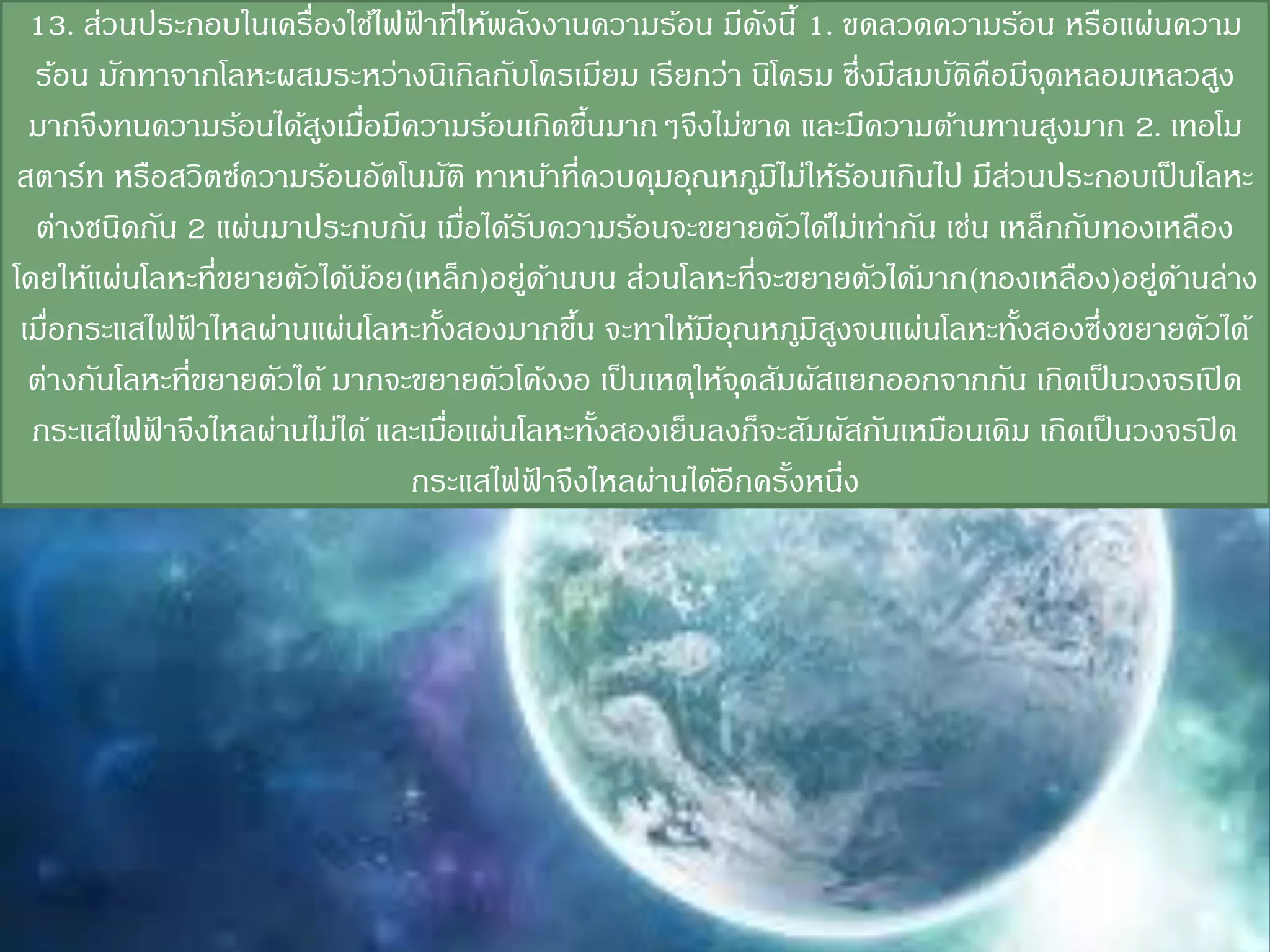 13. ส่วนประกอบในเครื่องใช้ไฟฟาที่ให้พลังงานความร้อน มีดงนี้ 1. ขดลวดความร้อน หรือแผ่นความ
                                ้                              ั
  ร้อน มักทาจากโลหะผสมระหว่างนิเกิลกับโครเมียม เรียกว่า นิโครม ซึ่งมีสมบัตคือมีจดหลอมเหลวสูง
                                                                           ิ     ุ
  มากจึงทนความร้อนได้สงเมือมีความร้อนเกิดขึนมากๆจึงไม่ขาด และมีความต้านทานสูงมาก 2. เทอโม
                         ู ่                    ้
สตาร์ท หรือสวิตซ์ความร้อนอัตโนมัติ ทาหน้าที่ควบคุมอุณหภูมไม่ให้รอนเกินไป มีสวนประกอบเป็ นโลหะ
                                                                 ิ       ้   ่
  ต่างชนิดกัน 2 แผ่นมาประกบกัน เมือได้รบความร้อนจะขยายตัวได้ไม่เท่ากัน เช่น เหล็กกับทองเหลือง
                                      ่ ั
โดยให้แผ่นโลหะทีขยายตัวได้นอย(เหล็ก)อยู่ดานบน ส่วนโลหะที่จะขยายตัวได้มาก(ทองเหลือง)อยู่ดานล่าง
                  ่          ้              ้                                              ้
 เมือกระแสไฟฟาไหลผ่านแผ่นโลหะทังสองมากขึน จะทาให้มอณหภูมสงจนแผ่นโลหะทังสองซึ่งขยายตัวได้
    ่         ้                   ้           ้          ี ุ         ิ ู       ้
  ต่างกันโลหะที่ขยายตัวได้ มากจะขยายตัวโค้งงอ เป็ นเหตุให้จดสัมผัสแยกออกจากกัน เกิดเป็ นวงจรเปิ ด
                                                             ุ
  กระแสไฟฟาจึงไหลผ่านไม่ได้ และเมือแผ่นโลหะทังสองเย็นลงก็จะสัมผัสกันเหมือนเดิม เกิดเป็ นวงจรปิ ด
            ้                       ่             ้
                                กระแสไฟฟาจึงไหลผ่านได้อีกครังหนึง
                                          ้                        ้ ่
 