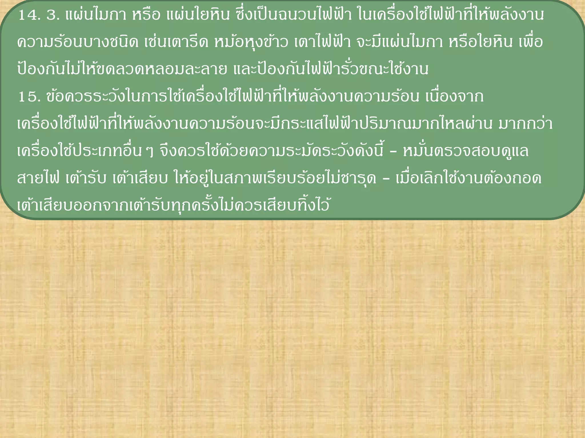 14. 3. แผ่นไมกา หรือ แผ่นใยหิน ซึ่งเป็ นฉนวนไฟฟา ในเครื่องใช้ไฟฟาที่ให้พลังงาน
                                                  ้               ้
ความร้อนบางชนิด เช่นเตารีด หม้อหุงข้าว เตาไฟฟา จะมีแผ่นไมกา หรือใยหิน เพื่อ
                                                ้
ปองกันไม่ให้ขดลวดหลอมละลาย และปองกันไฟฟารัวขณะใช้งาน
 ้                                    ้        ้ ่
15. ข้อควรระวังในการใช้เครื่องใช้ไฟฟาที่ให้พลังงานความร้อน เนืองจาก
                                    ้                           ่
เครื่องใช้ไฟฟาที่ให้พลังงานความร้อนจะมีกระแสไฟฟาปริมาณมากไหลผ่าน มากกว่า
             ้                                      ้
เครื่องใช้ประเภทอื่นๆ จึงควรใช้ดวยความระมัดระวังดังนี้ - หมันตรวจสอบดูแล
                                 ้                           ่
สายไฟ เต้ารับ เต้าเสียบ ให้อยูในสภาพเรียบร้อยไม่ชารุด - เมือเลิกใช้งานต้องถอด
                             ่                             ่
เต้าเสียบออกจากเต้ารับทุกครังไม่ควรเสียบทิ้งไว้
                               ้
 