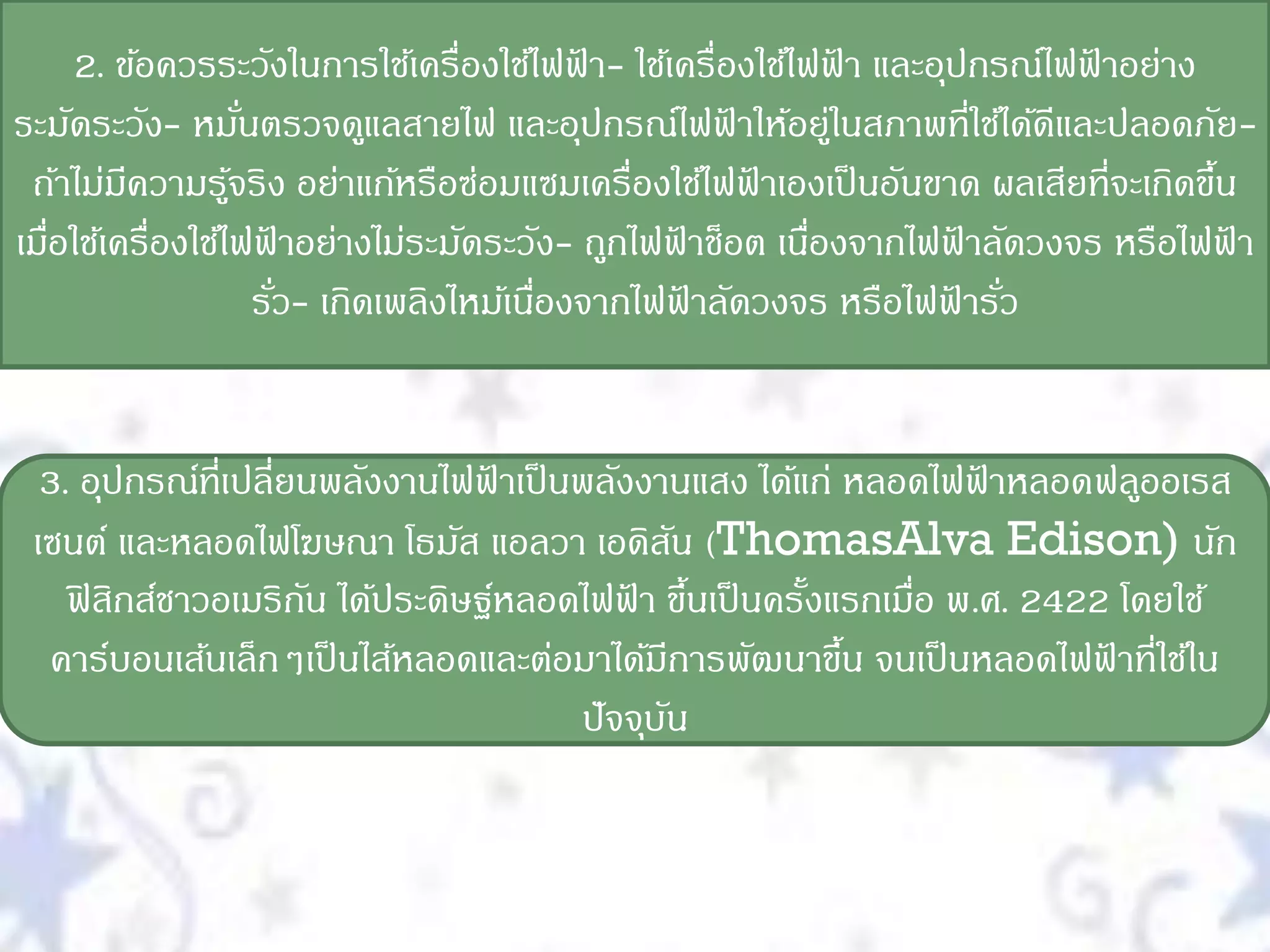 2. ข้อควรระวังในการใช้เครื่องใช้ไฟฟา- ใช้เครื่องใช้ไฟฟา และอุปกรณ์ไฟฟาอย่าง
                                             ้                ้           ้
ระมัดระวัง- หมันตรวจดูแลสายไฟ และอุปกรณ์ไฟฟาให้อยูในสภาพที่ใช้ได้ดีและปลอดภัย-
                    ่                                 ้     ่
 ถ้าไม่มความรูจริง อย่าแก้หรือซ่อมแซมเครื่องใช้ไฟฟาเองเป็ นอันขาด ผลเสียที่จะเกิดขึน
         ี        ้                                     ้                          ้
เมือใช้เครื่องใช้ไฟฟาอย่างไม่ระมัดระวัง- ถูกไฟฟาช็อต เนืองจากไฟฟาลัดวงจร หรือไฟฟา
   ่                   ้                          ้       ่         ้                ้
                      รัว- เกิดเพลิงไหม้เนืองจากไฟฟาลัดวงจร หรือไฟฟารัว
                         ่                 ่        ้              ้ ่


  3. อุปกรณ์ที่เปลี่ยนพลังงานไฟฟาเป็ นพลังงานแสง ได้แก่ หลอดไฟฟาหลอดฟลูออเรส
                                 ้                                ้
 เซนต์ และหลอดไฟโฆษณา โธมัส แอลวา เอดิสน (ThomasAlva Edison) นัก
                                               ั
    ฟิ สิกส์ชาวอเมริกน ได้ประดิษฐ์หลอดไฟฟา ขึนเป็ นครังแรกเมื่อ พ.ศ. 2422 โดยใช้
                     ั                    ้ ้         ้
  คาร์บอนเส้นเล็กๆเป็ นไส้หลอดและต่อมาได้มีการพัฒนาขึน จนเป็ นหลอดไฟฟาที่ใช้ใน
                                                        ้                ้
                                      ปั จจุบน
                                             ั
 