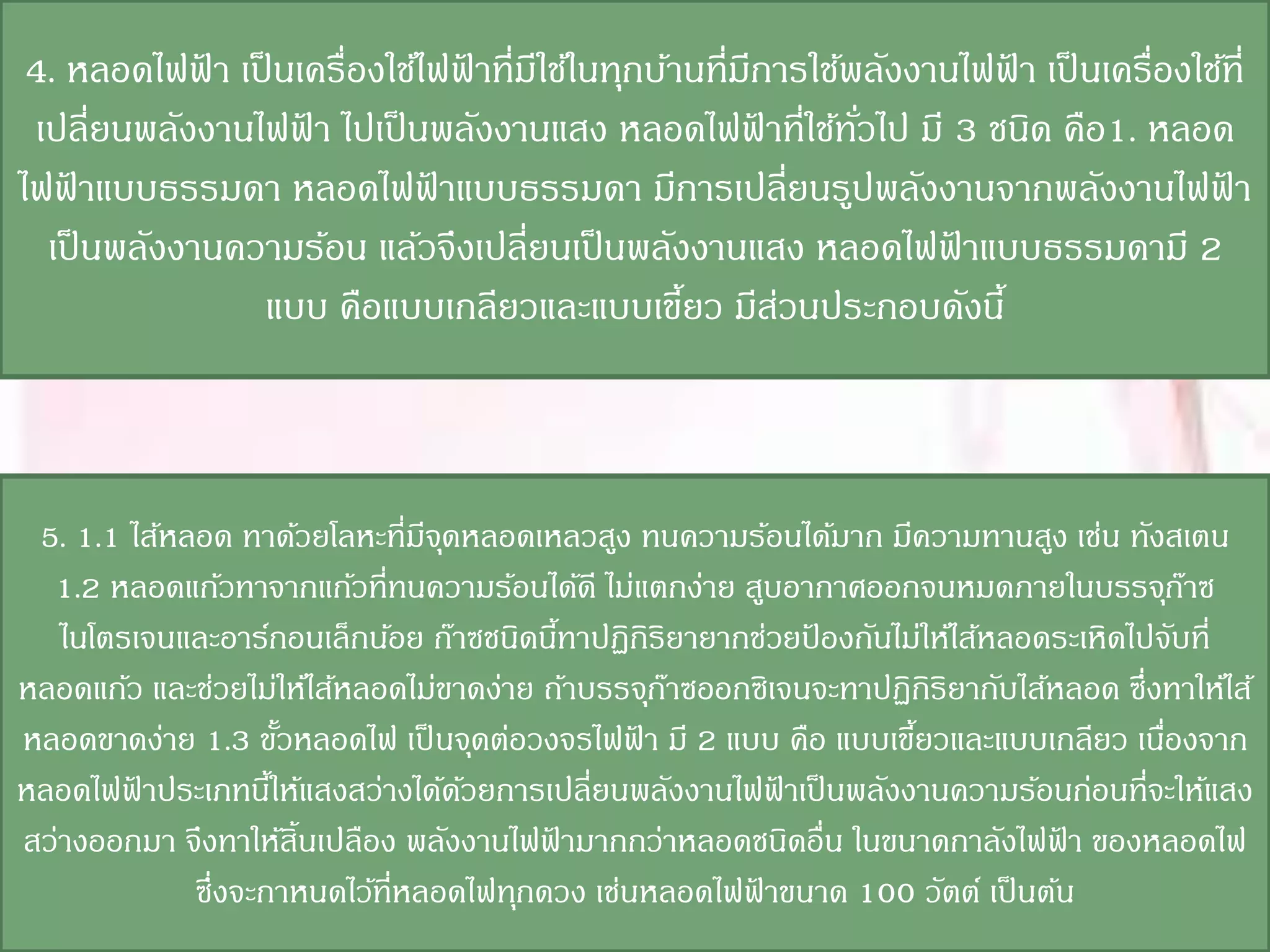 4. หลอดไฟฟา เป็ นเครื่องใช้ไฟฟาที่มใช้ในทุกบ้านที่มการใช้พลังงานไฟฟา เป็ นเครื่องใช้ที่
             ้                 ้ ี                  ี               ้
 เปลี่ยนพลังงานไฟฟา ไปเป็ นพลังงานแสง หลอดไฟฟาที่ใช้ทวไป มี 3 ชนิด คือ1. หลอด
                   ้                                  ้    ั่
ไฟฟาแบบธรรมดา หลอดไฟฟาแบบธรรมดา มีการเปลี่ยนรูปพลังงานจากพลังงานไฟฟา
    ้                        ้                                                       ้
  เป็ นพลังงานความร้อน แล้วจึงเปลี่ยนเป็ นพลังงานแสง หลอดไฟฟาแบบธรรมดามี 2
                                                                 ้
                แบบ คือแบบเกลียวและแบบเขียว มีสวนประกอบดังนี้
                                               ้        ่



 5. 1.1 ไส้หลอด ทาด้วยโลหะที่มจดหลอดเหลวสูง ทนความร้อนได้มาก มีความทานสูง เช่น ทังสเตน
                                ี ุ
  1.2 หลอดแก้วทาจากแก้วที่ทนความร้อนได้ดี ไม่แตกง่าย สูบอากาศออกจนหมดภายในบรรจุกาซ       ๊
   ไนโตรเจนและอาร์กอนเล็กน้อย ก๊าซชนิดนีทาปฏิกิริยายากช่วยปองกันไม่ให้ไส้หลอดระเหิดไปจับที่
                                          ้                ้
หลอดแก้ว และช่วยไม่ให้ไส้หลอดไม่ขาดง่าย ถ้าบรรจุกาซออกซิเจนจะทาปฏิกิริยากับไส้หลอด ซึ่งทาให้ไส้
                                                 ๊
หลอดขาดง่าย 1.3 ขัวหลอดไฟ เป็ นจุดต่อวงจรไฟฟา มี 2 แบบ คือ แบบเขียวและแบบเกลียว เนืองจาก
                      ้                        ้                  ้                    ่
หลอดไฟฟาประเภทนีให้แสงสว่างได้ดวยการเปลี่ยนพลังงานไฟฟาเป็ นพลังงานความร้อนก่อนที่จะให้แสง
        ้           ้               ้                    ้
สว่างออกมา จึงทาให้สิ้นเปลือง พลังงานไฟฟามากกว่าหลอดชนิดอื่น ในขนาดกาลังไฟฟา ของหลอดไฟ
                                        ้                                      ้
             ซึ่งจะกาหนดไว้ที่หลอดไฟทุกดวง เช่นหลอดไฟฟาขนาด 100 วัตต์ เป็ นต้น
                                                      ้
 