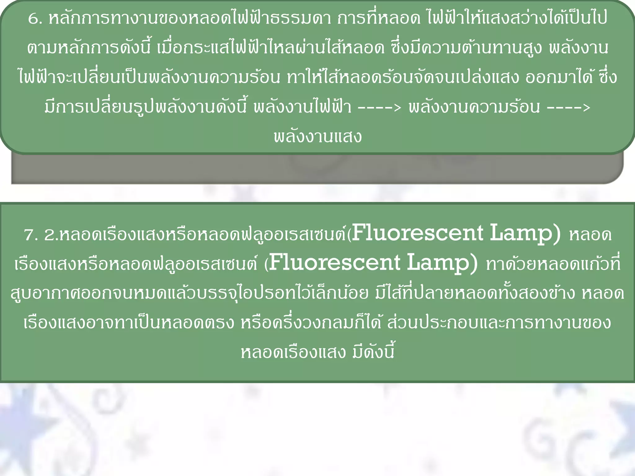 6. หลักการทางานของหลอดไฟฟาธรรมดา การที่หลอด ไฟฟาให้แสงสว่างได้เป็ นไป
                                    ้                    ้
 ตามหลักการดังนี้ เมือกระแสไฟฟาไหลผ่านไส้หลอด ซึ่งมีความต้านทานสูง พลังงาน
                      ่           ้
ไฟฟาจะเปลี่ยนเป็ นพลังงานความร้อน ทาให้ไส้หลอดร้อนจัดจนเปล่งแสง ออกมาได้ ซึ่ง
   ้
     มีการเปลี่ยนรูปพลังงานดังนี้ พลังงานไฟฟา ----> พลังงานความร้อน ---->
                                              ้
                                      พลังงานแสง


  7. 2.หลอดเรืองแสงหรือหลอดฟลูออเรสเซนต์(Fluorescent Lamp) หลอด
เรืองแสงหรือหลอดฟลูออเรสเซนต์ (Fluorescent Lamp) ทาด้วยหลอดแก้วที่
สูบอากาศออกจนหมดแล้วบรรจุไอปรอทไว้เล็กน้อย มีไส้ที่ปลายหลอดทังสองข้าง หลอด
                                                             ้
  เรืองแสงอาจทาเป็ นหลอดตรง หรือครึ่งวงกลมก็ได้ ส่วนประกอบและการทางานของ
                            หลอดเรืองแสง มีดงนี้
                                             ั
 