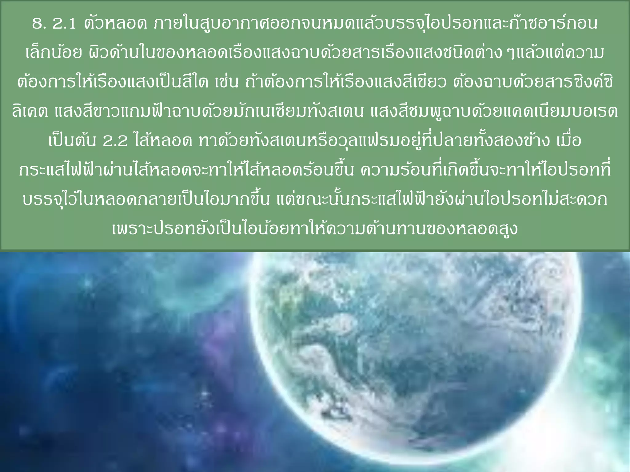 8. 2.1 ตัวหลอด ภายในสูบอากาศออกจนหมดแล้วบรรจุไอปรอทและก๊าซอาร์กอน
   เล็กน้อย ผิวด้านในของหลอดเรืองแสงฉาบด้วยสารเรืองแสงชนิดต่างๆแล้วแต่ความ
 ต้องการให้เรืองแสงเป็ นสีใด เช่น ถ้าต้องการให้เรืองแสงสีเขียว ต้องฉาบด้วยสารซิงค์ซิ
ลิเคต แสงสีขาวแกมฟาฉาบด้วยมักเนเซียมทังสเตน แสงสีชมพูฉาบด้วยแคดเนียมบอเรต
                        ้
       เป็ นต้น 2.2 ไส้หลอด ทาด้วยทังสเตนหรือวุลแฟรมอยูที่ปลายทังสองข้าง เมือ
                                                            ่        ้       ่
 กระแสไฟฟาผ่านไส้หลอดจะทาให้ไส้หลอดร้อนขึน ความร้อนที่เกิดขึนจะทาให้ไอปรอทที่
              ้                                 ้                  ้
 บรรจุไว้ในหลอดกลายเป็ นไอมากขึน แต่ขณะนันกระแสไฟฟายังผ่านไอปรอทไม่สะดวก
                                     ้        ้           ้
                 เพราะปรอทยังเป็ นไอน้อยทาให้ความต้านทานของหลอดสูง
 