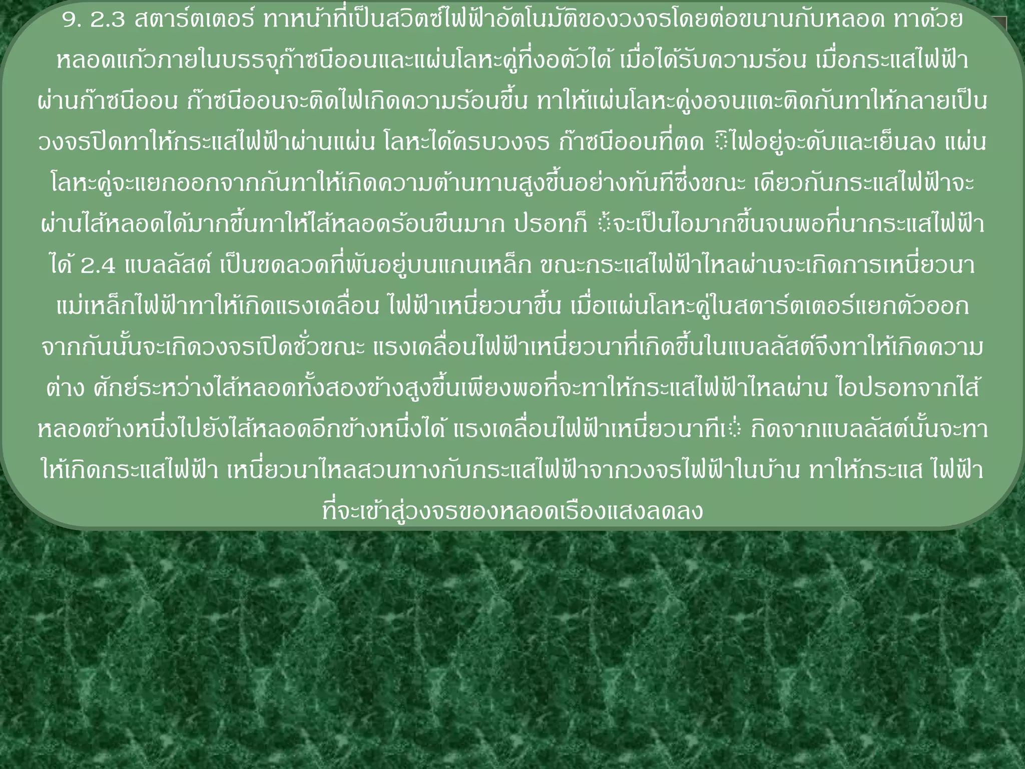 9. 2.3 สตาร์ตเตอร์ ทาหน้าที่เป็ นสวิตซ์ไฟฟาอัตโนมัตของวงจรโดยต่อขนานกับหลอด ทาด้วย
                                                    ้                ิ
  หลอดแก้วภายในบรรจุกาซนีออนและแผ่นโลหะคูที่งอตัวได้ เมือได้รบความร้อน เมือกระแสไฟฟา
                            ๊                               ่            ่ ั              ่        ้
ผ่านก๊าซนีออน ก๊าซนีออนจะติดไฟเกิดความร้อนขึน ทาให้แผ่นโลหะคูงอจนแตะติดกันทาให้กลายเป็ น
                                                          ้                     ่
วงจรปิ ดทาให้กระแสไฟฟาผ่านแผ่น โลหะได้ครบวงจร ก๊าซนีออนที่ตด ิิไฟอยู่จะดับและเย็นลง แผ่น
                          ้
 โลหะคูจะแยกออกจากกันทาให้เกิดความต้านทานสูงขึนอย่างทันทีซึ่งขณะ เดียวกันกระแสไฟฟาจะ
        ่                                                      ้                                 ้
ผ่านไส้หลอดได้มากขึนทาให้ไส้หลอดร้อนขึนมาก ปรอทก็ ิ้จะเป็ นไอมากขึนจนพอที่นากระแสไฟฟา
                      ้                                                                 ้              ้
 ได้ 2.4 แบลลัสต์ เป็ นขดลวดที่พนอยู่บนแกนเหล็ก ขณะกระแสไฟฟาไหลผ่านจะเกิดการเหนียวนา
                                       ั                                    ้               ่
  แม่เหล็กไฟฟาทาให้เกิดแรงเคลื่อน ไฟฟาเหนียวนาขึน เมือแผ่นโลหะคูในสตาร์ตเตอร์แยกตัวออก
               ้                                ้     ่       ้ ่                 ่
จากกันนันจะเกิดวงจรเปิ ดชัวขณะ แรงเคลื่อนไฟฟาเหนียวนาที่เกิดขึนในแบลลัสต์จึงทาให้เกิดความ
          ้                   ่                         ้        ่            ้
 ต่าง ศักย์ระหว่างไส้หลอดทังสองข้างสูงขึนเพียงพอที่จะทาให้กระแสไฟฟาไหลผ่าน ไอปรอทจากไส้
                                ้                 ้                                   ้
หลอดข้างหนึงไปยังไส้หลอดอีกข้างหนึงได้ แรงเคลื่อนไฟฟาเหนียวนาทีเิ่ กิดจากแบลลัสต์นนจะทา
             ่                                ่                        ้  ่                   ั้
ให้เกิดกระแสไฟฟา เหนียวนาไหลสวนทางกับกระแสไฟฟาจากวงจรไฟฟาในบ้าน ทาให้กระแส ไฟฟา
                 ้      ่                                          ้                ้                ้
                                  ที่จะเข้าสูวงจรของหลอดเรืองแสงลดลง
                                            ่
 