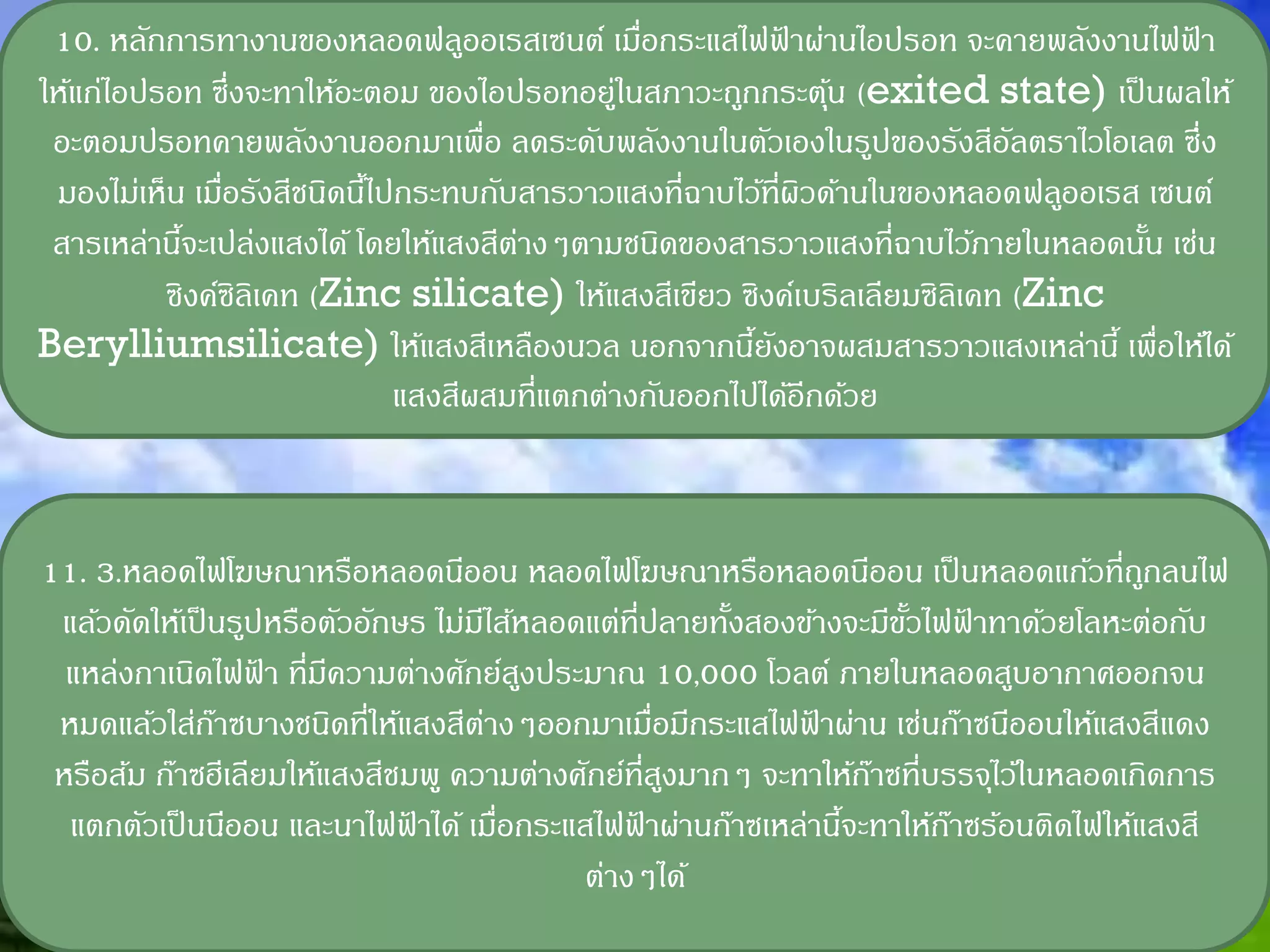 10. หลักการทางานของหลอดฟลูออเรสเซนต์ เมือกระแสไฟฟาผ่านไอปรอท จะคายพลังงานไฟฟา
                                               ่           ้                         ้
ให้แก่ไอปรอท ซึ่งจะทาให้อะตอม ของไอปรอทอยู่ในสภาวะถูกกระตุน (exited state) เป็ นผลให้
                                                               ้
 อะตอมปรอทคายพลังงานออกมาเพื่อ ลดระดับพลังงานในตัวเองในรูปของรังสีอลตราไวโอเลต ซึ่ง
                                                                            ั
 มองไม่เห็น เมือรังสีชนิดนีไปกระทบกับสารวาวแสงที่ฉาบไว้ที่ผวด้านในของหลอดฟลูออเรส เซนต์
               ่           ้                                 ิ
 สารเหล่านีจะเปล่งแสงได้ โดยให้แสงสีตางๆตามชนิดของสารวาวแสงที่ฉาบไว้ภายในหลอดนัน เช่น
           ้                         ่                                            ้
          ซิงค์ซิลิเคท (Zinc silicate) ให้แสงสีเขียว ซิงค์เบริลเลียมซิลิเคท (Zinc
Berylliumsilicate) ให้แสงสีเหลืองนวล นอกจากนียงอาจผสมสารวาวแสงเหล่านี้ เพื่อให้ได้
                                                       ้ ั
                             แสงสีผสมที่แตกต่างกันออกไปได้อีกด้วย



11. 3.หลอดไฟโฆษณาหรือหลอดนีออน หลอดไฟโฆษณาหรือหลอดนีออน เป็ นหลอดแก้วที่ถกลนไฟ       ู
 แล้วดัดให้เป็ นรูปหรือตัวอักษร ไม่มไส้หลอดแต่ที่ปลายทังสองข้างจะมีขวไฟฟาทาด้วยโลหะต่อกับ
                                    ี                  ้            ั้ ้
  แหล่งกาเนิดไฟฟา ที่มความต่างศักย์สงประมาณ 10,000 โวลต์ ภายในหลอดสูบอากาศออกจน
                   ้    ี                 ู
 หมดแล้วใส่กาซบางชนิดที่ให้แสงสีตางๆออกมาเมื่อมีกระแสไฟฟาผ่าน เช่นก๊าซนีออนให้แสงสีแดง
               ๊                      ่                     ้
 หรือส้ม ก๊าซฮีเลียมให้แสงสีชมพู ความต่างศักย์ที่สงมากๆ จะทาให้กาซที่บรรจุไว้ในหลอดเกิดการ
                                                  ู              ๊
  แตกตัวเป็ นนีออน และนาไฟฟาได้ เมือกระแสไฟฟาผ่านก๊าซเหล่านีจะทาให้กาซร้อนติดไฟให้แสงสี
                              ้         ่       ้              ้       ๊
                                            ต่างๆได้
 