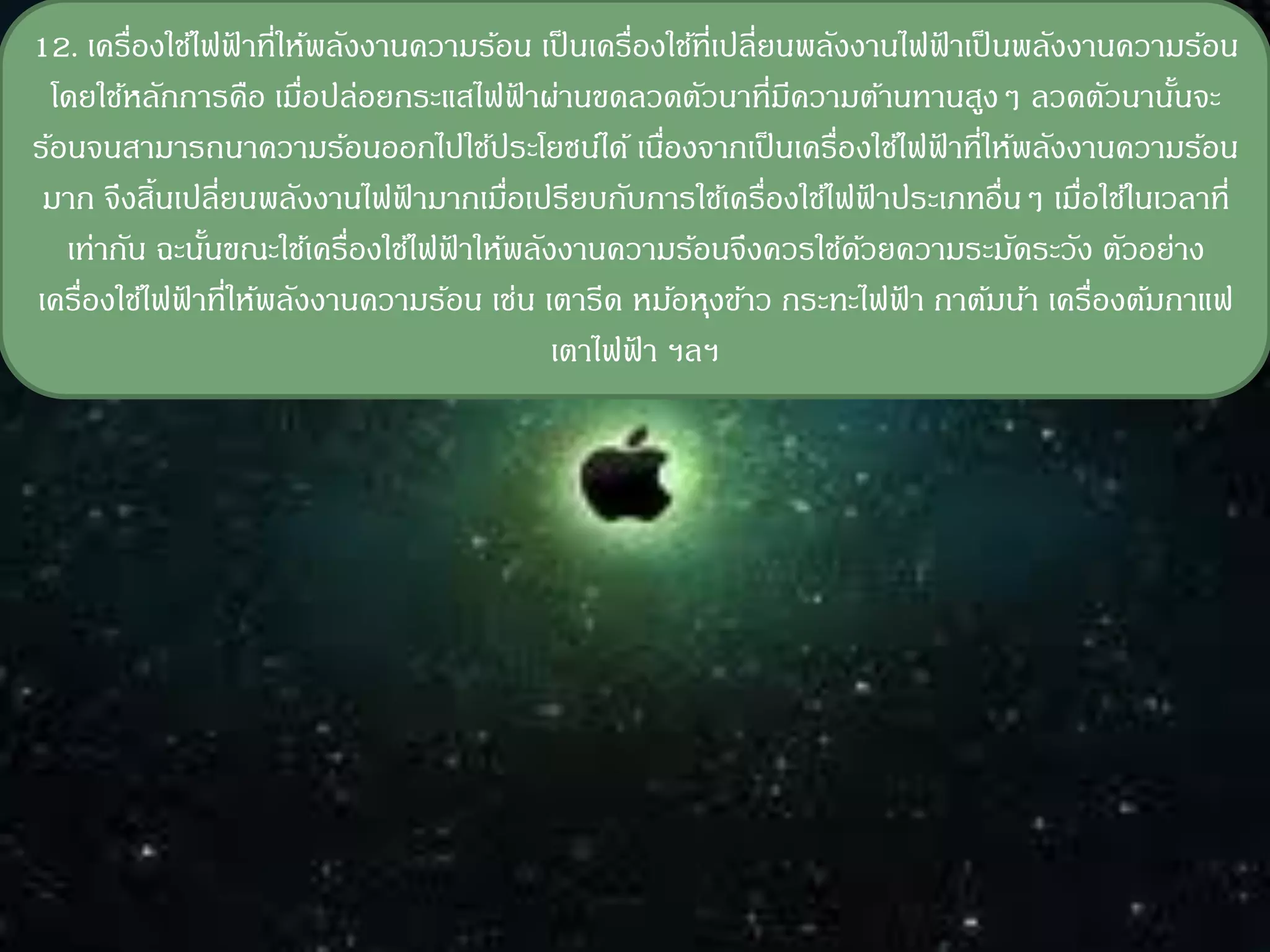 12. เครื่องใช้ไฟฟาที่ให้พลังงานความร้อน เป็ นเครื่องใช้ที่เปลี่ยนพลังงานไฟฟาเป็ นพลังงานความร้อน
                  ้                                                           ้
  โดยใช้หลักการคือ เมือปล่อยกระแสไฟฟาผ่านขดลวดตัวนาที่มความต้านทานสูงๆ ลวดตัวนานันจะ
                        ่                ้                       ี                         ้
ร้อนจนสามารถนาความร้อนออกไปใช้ประโยชน์ได้ เนืองจากเป็ นเครื่องใช้ไฟฟาที่ให้พลังงานความร้อน
                                                    ่                       ้
 มาก จึงสิ้นเปลี่ยนพลังงานไฟฟามากเมือเปรียบกับการใช้เครื่องใช้ไฟฟาประเภทอื่นๆ เมื่อใช้ในเวลาที่
                               ้       ่                                ้
   เท่ากัน ฉะนันขณะใช้เครื่องใช้ไฟฟาให้พลังงานความร้อนจึงควรใช้ดวยความระมัดระวัง ตัวอย่าง
               ้                   ้                                  ้
เครื่องใช้ไฟฟาที่ให้พลังงานความร้อน เช่น เตารีด หม้อหุงข้าว กระทะไฟฟา กาต้มน้า เครื่องต้มกาแฟ
             ้                                                            ้
                                           เตาไฟฟา ฯลฯ
                                                  ้
 