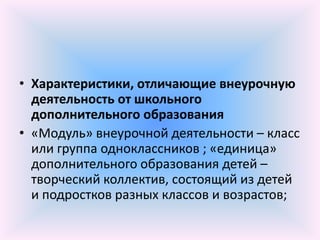 • Характеристики, отличающие внеурочную
  деятельность от школьного
  дополнительного образования
• «Модуль» внеурочной деятельности – класс
  или группа одноклассников ; «единица»
  дополнительного образования детей –
  творческий коллектив, состоящий из детей
  и подростков разных классов и возрастов;
 