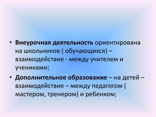 • Внеурочная деятельность ориентирована
  на школьников ( обучающихся) –
  взаимодействие - между учителем и
  учениками;
• Дополнительное образование – на детей –
  взаимодействие – между педагогом (
  мастером, тренером) и ребенком;
 