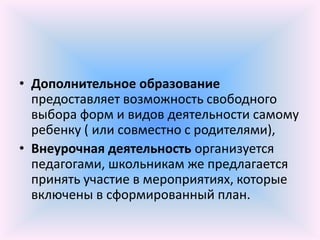 • Дополнительное образование
  предоставляет возможность свободного
  выбора форм и видов деятельности самому
  ребенку ( или совместно с родителями),
• Внеурочная деятельность организуется
  педагогами, школьникам же предлагается
  принять участие в мероприятиях, которые
  включены в сформированный план.
 