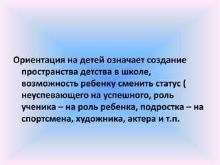 Ориентация на детей означает создание
 пространства детства в школе,
 возможность ребенку сменить статус (
 неуспевающего на успешного, роль
 ученика – на роль ребенка, подростка – на
 спортсмена, художника, актера и т.п.
 