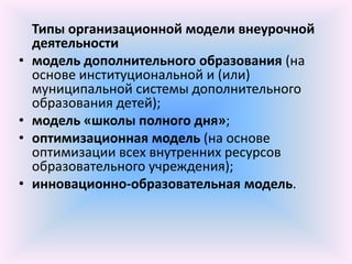 Типы организационной модели внеурочной
    деятельности
•   модель дополнительного образования (на
    основе институциональной и (или)
    муниципальной системы дополнительного
    образования детей);
•   модель «школы полного дня»;
•   оптимизационная модель (на основе
    оптимизации всех внутренних ресурсов
    образовательного учреждения);
•   инновационно-образовательная модель.
 
