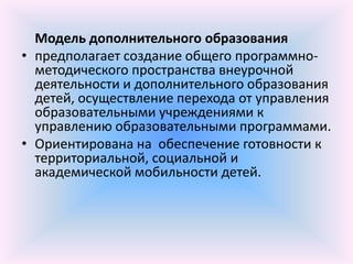 Модель дополнительного образования
• предполагает создание общего программно-
  методического пространства внеурочной
  деятельности и дополнительного образования
  детей, осуществление перехода от управления
  образовательными учреждениями к
  управлению образовательными программами.
• Ориентирована на обеспечение готовности к
  территориальной, социальной и
  академической мобильности детей.
 