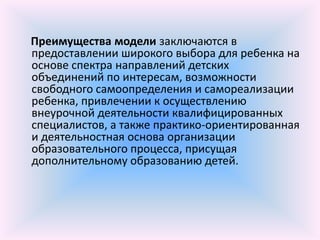Преимущества модели заключаются в
предоставлении широкого выбора для ребенка на
основе спектра направлений детских
объединений по интересам, возможности
свободного самоопределения и самореализации
ребенка, привлечении к осуществлению
внеурочной деятельности квалифицированных
специалистов, а также практико-ориентированная
и деятельностная основа организации
образовательного процесса, присущая
дополнительному образованию детей.
 