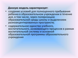 Данную модель характеризует:
• создание условий для полноценного пребывания
  ребенка в образовательном учреждении в течение
  дня, в том числе, через поляризацию
  образовательной среды школы и выделением
  разноакцентированных пространств;
• содержательное единство учебного,
  воспитательного, развивающего процессов в рамках
  воспитательной системы и основной
  образовательной программы образовательного
  учреждения
 