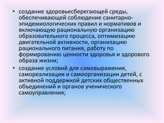 • создание здоровьесберегающей среды,
  обеспечивающей соблюдение санитарно-
  эпидемиологических правил и нормативов и
  включающую рациональную организацию
  образовательного процесса, оптимизацию
  двигательной активности, организацию
  рационального питания, работу по
  формированию ценности здоровья и здорового
  образа жизни;
• создание условий для самовыражения,
  самореализации и самоорганизации детей, с
  активной поддержкой детских общественных
  объединений и органов ученического
  самоуправления;
 